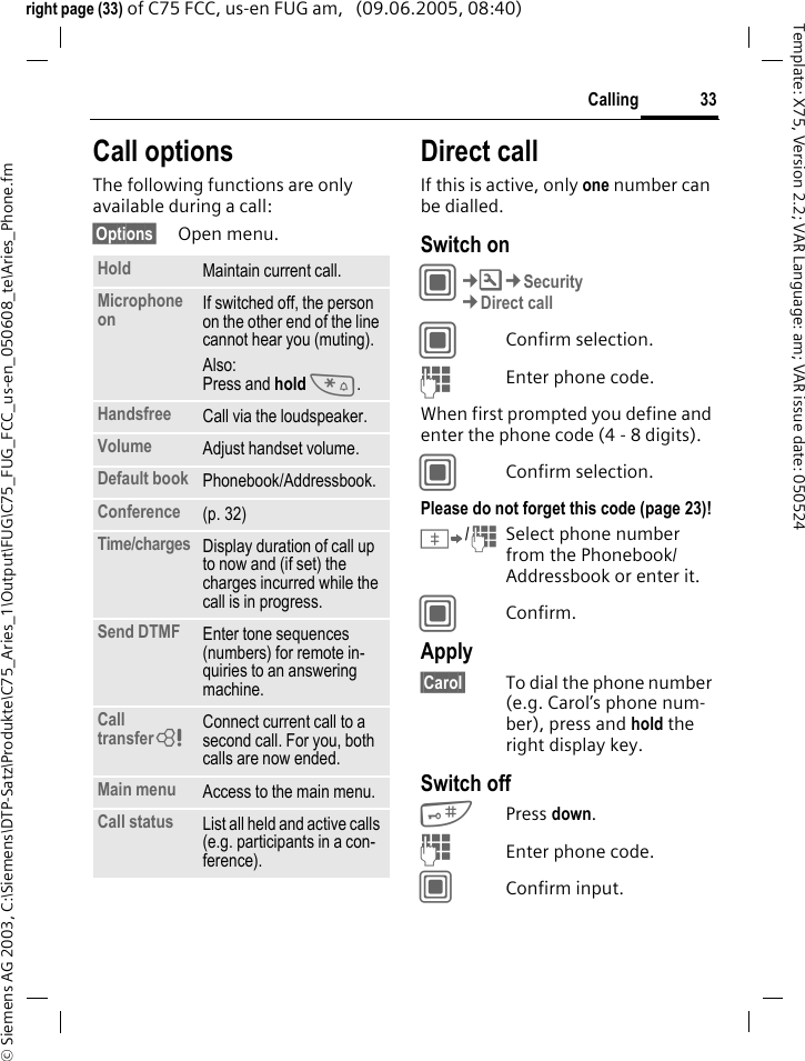 33Calling&copy; Siemens AG 2003, C:\Siemens\DTP-Satz\Produkte\C75_Aries_1\Output\FUG\C75_FUG_FCC_us-en_050608_te\Aries_Phone.fmTemplate: X75, Version 2.2; VAR Language: am; VAR issue date: 050524right page (33) of C75 FCC, us-en FUG am,   (09.06.2005, 08:40)Call optionsThe following functions are only available during a call:&sect;Options&sect; Open menu.Direct callIf this is active, only one number can be dialled.Switch onC&cent;T&cent;Security&cent;Direct callCConfirm selection.JEnter phone code.When first prompted you define and enter the phone code (4 - 8 digits).CConfirm selection.Please do not forget this code (page 23)! &Iuml;/JSelect phone number from the Phonebook/ Addressbook or enter it. CConfirm.Apply&sect;Carol&sect; To dial the phone number (e.g. Carol&rsquo;s phone num-ber), press and hold the right display key. Switch off#Press down.JEnter phone code.CConfirm input.Hold Maintain current call.Microphone on If switched off, the person on the other end of the line cannot hear you (muting).Also: Press and hold *.Handsfree Call via the loudspeaker. Volume Adjust handset volume.Default book Phonebook/Addressbook.Conference (p. 32)Time/charges Display duration of call up to now and (if set) the charges incurred while the call is in progress.Send DTMF Enter tone sequences (numbers) for remote in-quiries to an answering machine.Call transfer= Connect current call to a second call. For you, both calls are now ended.Main menu Access to the main menu.Call status List all held and active calls (e.g. participants in a con-ference).