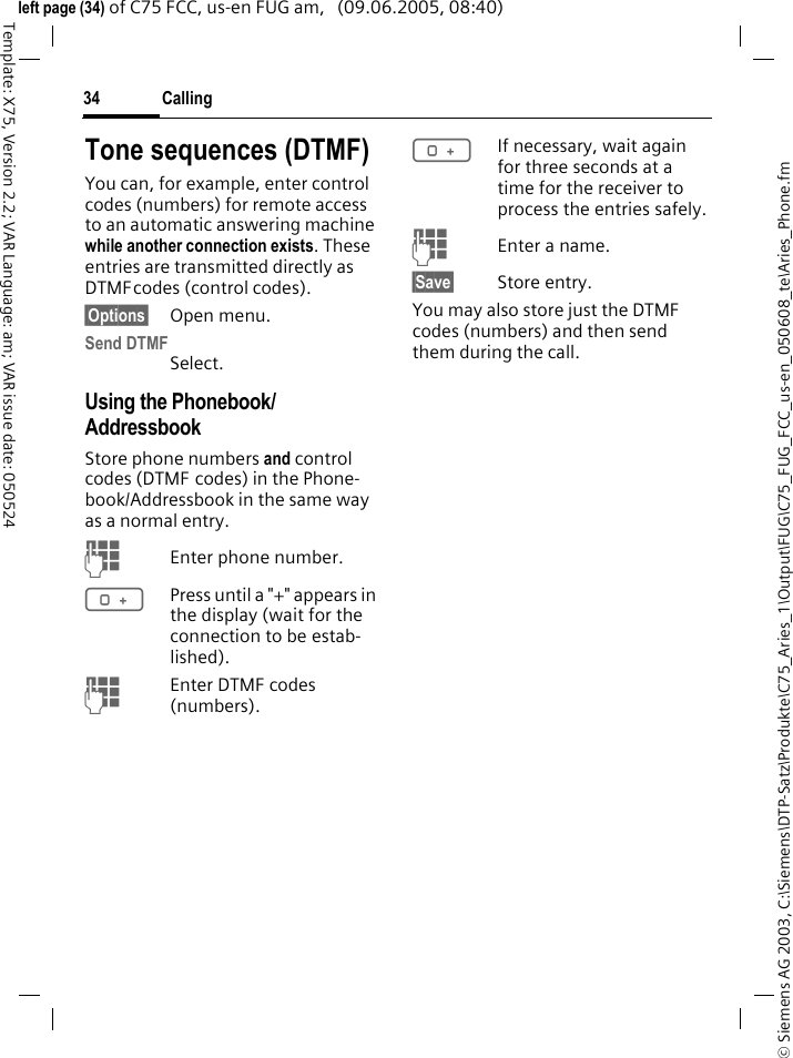 Calling34&copy; Siemens AG 2003, C:\Siemens\DTP-Satz\Produkte\C75_Aries_1\Output\FUG\C75_FUG_FCC_us-en_050608_te\Aries_Phone.fmTemplate: X75, Version 2.2; VAR Language: am; VAR issue date: 050524left page (34) of C75 FCC, us-en FUG am,   (09.06.2005, 08:40)Tone sequences (DTMF)You can, for example, enter control codes (numbers) for remote access to an automatic answering machine while another connection exists. These entries are transmitted directly as DTMFcodes (control codes).&sect;Options&sect; Open menu.Send DTMFSelect.Using the Phonebook/ AddressbookStore phone numbers and control codes (DTMF codes) in the Phone-book/Addressbook in the same way as a normal entry.JEnter phone number.0Press until a "+" appears in the display (wait for the connection to be estab-lished).JEnter DTMF codes (numbers).0If necessary, wait again for three seconds at a time for the receiver to process the entries safely.JEnter a name.&sect;Save&sect; Store entry.You may also store just the DTMF codes (numbers) and then send them during the call.