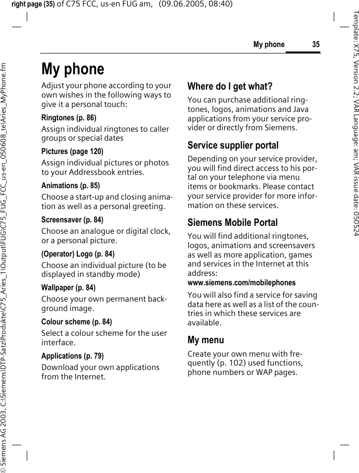 35My phone&copy; Siemens AG 2003, C:\Siemens\DTP-Satz\Produkte\C75_Aries_1\Output\FUG\C75_FUG_FCC_us-en_050608_te\Aries_MyPhone.fmTemplate: X75, Version 2.2; VAR Language: am; VAR issue date: 050524right page (35) of C75 FCC, us-en FUG am,   (09.06.2005, 08:40)My phoneAdjust your phone according to your own wishes in the following ways to give it a personal touch:Ringtones (p. 86)Assign individual ringtones to caller groups or special datesPictures (page 120)Assign individual pictures or photos to your Addressbook entries.Animations (p. 85)Choose a start-up and closing anima-tion as well as a personal greeting.Screensaver (p. 84)Choose an analogue or digital clock, or a personal picture.(Operator) Logo (p. 84)Choose an individual picture (to be displayed in standby mode)Wallpaper (p. 84)Choose your own permanent back-ground image.Colour scheme (p. 84)Select a colour scheme for the user interface.Applications (p. 79)Download your own applications from the Internet.Where do I get what?You can purchase additional ring-tones, logos, animations and Java applications from your service pro-vider or directly from Siemens.Service supplier portalDepending on your service provider, you will find direct access to his por-tal on your telephone via menu items or bookmarks. Please contact your service provider for more infor-mation on these services.Siemens Mobile PortalYou will find additional ringtones, logos, animations and screensavers as well as more application, games and services in the Internet at this address: www.siemens.com/mobilephonesYou will also find a service for saving data here as well as a list of the coun-tries in which these services are available. My menuCreate your own menu with fre-quently (p. 102) used functions, phone numbers or WAP pages. 