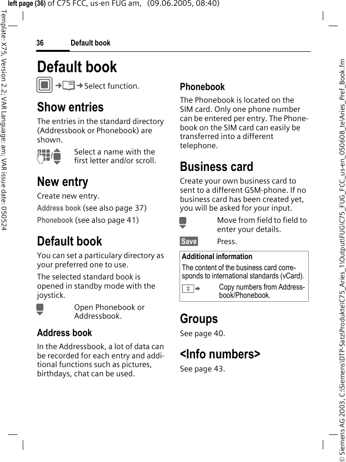Default book36&copy; Siemens AG 2003, C:\Siemens\DTP-Satz\Produkte\C75_Aries_1\Output\FUG\C75_FUG_FCC_us-en_050608_te\Aries_Pref_Book.fmTemplate: X75, Version 2.2; VAR Language: am; VAR issue date: 050524left page (36) of C75 FCC, us-en FUG am,   (09.06.2005, 08:40)Default bookC&cent;L&cent;Select function.Show entriesThe entries in the standard directory (Addressbook or Phonebook) are shown.J/ISelect a name with the first letter and/or scroll. New entryCreate new entry.Address book (see also page 37)Phonebook (see also page 41)Default bookYou can set a particulary directory as your preferred one to use. The selected standard book is opened in standby mode with the joystick.HOpen Phonebook or Addressbook.Address bookIn the Addressbook, a lot of data can be recorded for each entry and addi-tional functions such as pictures, birthdays, chat can be used.PhonebookThe Phonebook is located on the SIM card. Only one phone number can be entered per entry. The Phone-book on the SIM card can easily be transferred into a different telephone.Business cardCreate your own business card to sent to a different GSM-phone. If no business card has been created yet, you will be asked for your input.HMove from field to field to enter your details. &sect;Save&sect; Press.GroupsSee page 40.<Info numbers>See page 43.Additional informationThe content of the business card corre-sponds to international standards (vCard).&Iuml;Copy numbers from Address-book/Phonebook.