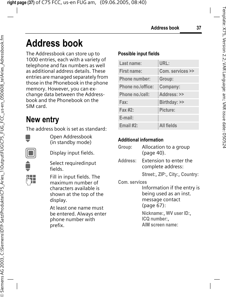 37Address book&copy; Siemens AG 2003, C:\Siemens\DTP-Satz\Produkte\C75_Aries_1\Output\FUG\C75_FUG_FCC_us-en_050608_te\Aries_Adressbook.fmTemplate: X75, Version 2.2; VAR Language: am; VAR issue date: 050524right page (37) of C75 FCC, us-en FUG am,   (09.06.2005, 08:40)Address bookThe Addressbook can store up to 1000 entries, each with a variety of telephone and fax numbers as well as additional address details. These entries are managed separately from those in the Phonebook in the phone memory. However, you can ex-change data between the Address-book and the Phonebook on the SIM card.New entryThe address book is set as standard:HOpen Addressbook (in standby mode)CDisplay input fields.ISelect requiredinput fields.JFill in input fields. The maximum number of characters available is shown at the top of the display. At least one name must be entered. Always enter phone number with prefix. Possible input fieldsAdditional informationGroup: Allocation to a group (page 40).Address: Extension to enter the complete address:Street:, ZIP:, City:, Country: Com. servicesInformation if the entry is being used as an inst. message contact (page 67):Nickname:, WV user ID:, ICQ number:,AIM screen name: Last name: URL:First name: Com. services >> Phone number: Group:Phone no./office: Company:Phone no./cell: Address: >> Fax: Birthday: >> Fax #2: Picture:E-mail:Email #2: All fields