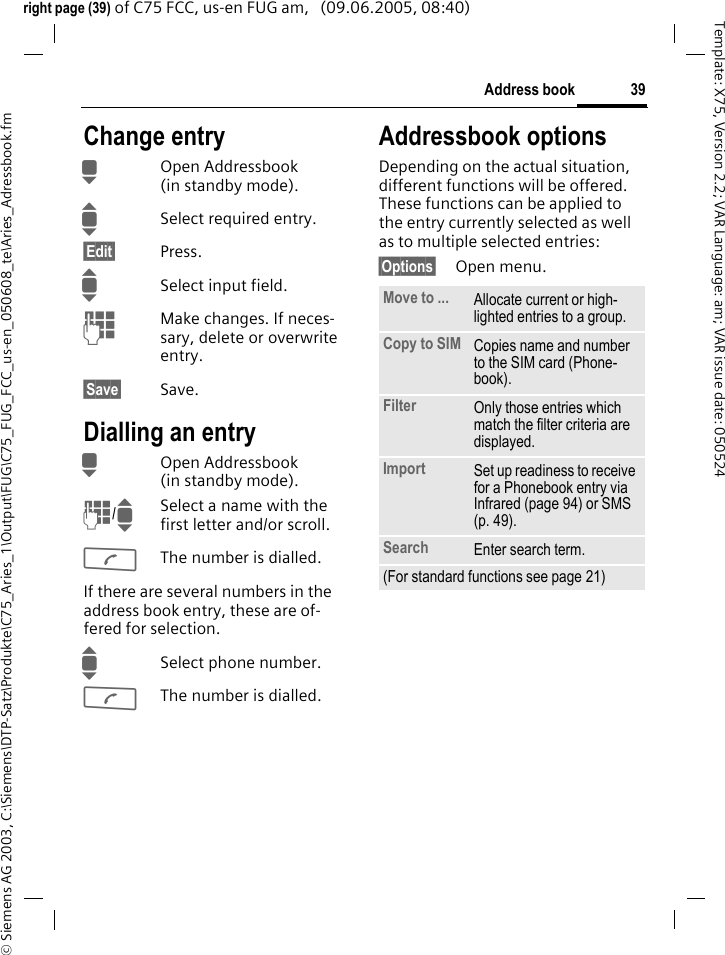39Address book&copy; Siemens AG 2003, C:\Siemens\DTP-Satz\Produkte\C75_Aries_1\Output\FUG\C75_FUG_FCC_us-en_050608_te\Aries_Adressbook.fmTemplate: X75, Version 2.2; VAR Language: am; VAR issue date: 050524right page (39) of C75 FCC, us-en FUG am,   (09.06.2005, 08:40)Change entryHOpen Addressbook (in standby mode).ISelect required entry.&sect;Edit&sect; Press.ISelect input field.JMake changes. If neces-sary, delete or overwrite entry.&sect;Save&sect; Save.Dialling an entryHOpen Addressbook (in standby mode).J/ISelect a name with the first letter and/or scroll. AThe number is dialled.If there are several numbers in the address book entry, these are of-fered for selection.ISelect phone number.AThe number is dialled.Addressbook optionsDepending on the actual situation, different functions will be offered. These functions can be applied to the entry currently selected as well as to multiple selected entries:&sect;Options&sect; Open menu. Move to ... Allocate current or high-lighted entries to a group.Copy to SIM Copies name and number to the SIM card (Phone-book).Filter Only those entries which match the filter criteria are displayed.Import Set up readiness to receive for a Phonebook entry via Infrared (page 94) or SMS (p. 49).Search Enter search term.(For standard functions see page 21)
