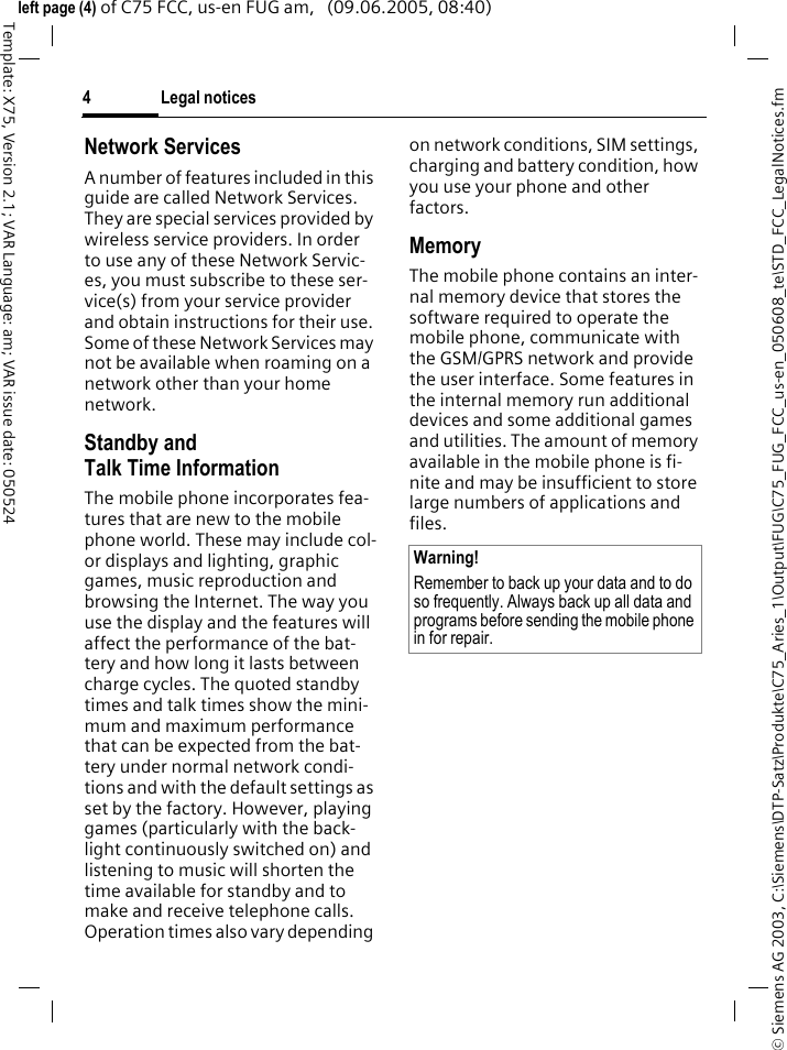Legal notices4&copy; Siemens AG 2003, C:\Siemens\DTP-Satz\Produkte\C75_Aries_1\Output\FUG\C75_FUG_FCC_us-en_050608_te\STD_FCC_LegalNotices.fmTemplate: X75, Version 2.1; VAR Language: am; VAR issue date: 050524left page (4) of C75 FCC, us-en FUG am,   (09.06.2005, 08:40)Network ServicesA number of features included in this guide are called Network Services. They are special services provided by wireless service providers. In order to use any of these Network Servic-es, you must subscribe to these ser-vice(s) from your service provider and obtain instructions for their use. Some of these Network Services may not be available when roaming on a network other than your home network.Standby andTalk Time InformationThe mobile phone incorporates fea-tures that are new to the mobile phone world. These may include col-or displays and lighting, graphic games, music reproduction and browsing the Internet. The way you use the display and the features will affect the performance of the bat-tery and how long it lasts between charge cycles. The quoted standby times and talk times show the mini-mum and maximum performance that can be expected from the bat-tery under normal network condi-tions and with the default settings as set by the factory. However, playing games (particularly with the back-light continuously switched on) and listening to music will shorten the time available for standby and to make and receive telephone calls. Operation times also vary depending on network conditions, SIM settings, charging and battery condition, how you use your phone and other factors. MemoryThe mobile phone contains an inter-nal memory device that stores the software required to operate the mobile phone, communicate with the GSM/GPRS network and provide the user interface. Some features in the internal memory run additional devices and some additional games and utilities. The amount of memory available in the mobile phone is fi-nite and may be insufficient to store large numbers of applications and files. Warning!Remember to back up your data and to do so frequently. Always back up all data and programs before sending the mobile phone in for repair.