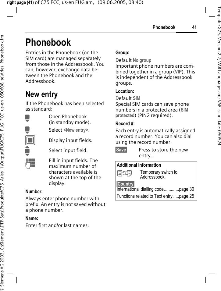 41Phonebook&copy; Siemens AG 2003, C:\Siemens\DTP-Satz\Produkte\C75_Aries_1\Output\FUG\C75_FUG_FCC_us-en_050608_te\Aries_Phonebook.fmTemplate: X75, Version 2.2; VAR Language: am; VAR issue date: 050524right page (41) of C75 FCC, us-en FUG am,   (09.06.2005, 08:40)PhonebookEntries in the Phonebook (on the SIM card) are managed separately from those in the Addressbook. You can, however, exchange data be-tween the Phonebook and the Addressbook.New entryIf the Phonebook has been selected as standard:HOpen Phonebook (in standby mode).HSelect <New entry>.CDisplay input fields.ISelect input field.JFill in input fields. The maximum number of characters available is shown at the top of the display. Number:Always enter phone number with prefix. An entry is not saved without a phone number.Name: Enter first and/or last names.Group:Default No group Important phone numbers are com-bined together in a group (VIP). This is independent of the Addressbook groups.Location: Default SIMSpecial SIM cards can save phone numbers in a protected area (SIM protected)(PIN2 required).Record #: Each entry is automatically assigned a record number. You can also dial using the record number. &sect;Save&sect; Press to store the new entry.Additional information&Icirc;Temporary switch to Addressbook.&sect;Country&sect; International dialling code.............page 30Functions related to Text entry .....page 25