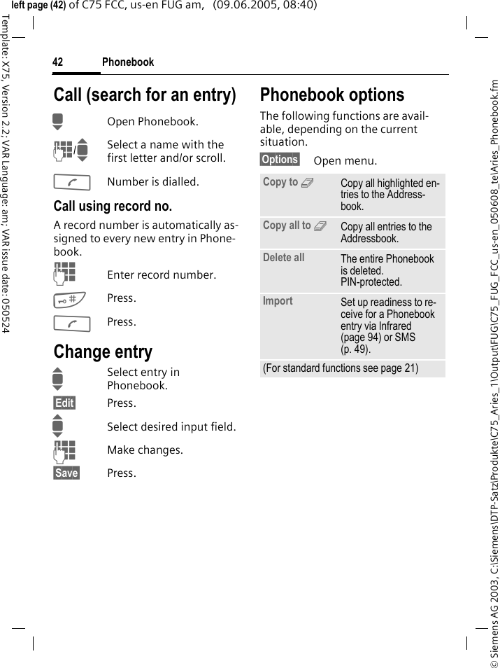 Phonebook42&copy; Siemens AG 2003, C:\Siemens\DTP-Satz\Produkte\C75_Aries_1\Output\FUG\C75_FUG_FCC_us-en_050608_te\Aries_Phonebook.fmTemplate: X75, Version 2.2; VAR Language: am; VAR issue date: 050524left page (42) of C75 FCC, us-en FUG am,   (09.06.2005, 08:40)Call (search for an entry)HOpen Phonebook.J/ISelect a name with the first letter and/or scroll.ANumber is dialled.Call using record no.A record number is automatically as-signed to every new entry in Phone-book.JEnter record number.#Press.APress.Change entryISelect entry in Phonebook.&sect;Edit&sect; Press.ISelect desired input field.JMake changes.&sect;Save&sect; Press.Phonebook optionsThe following functions are avail-able, depending on the current situation. &sect;Options&sect; Open menu.Copy to 9Copy all highlighted en-tries to the Address-book.Copy all to 9Copy all entries to the Addressbook.Delete all The entire Phonebook is deleted. PIN-protected.Import Set up readiness to re-ceive for a Phonebook entry via Infrared (page 94) or SMS (p. 49).(For standard functions see page 21)