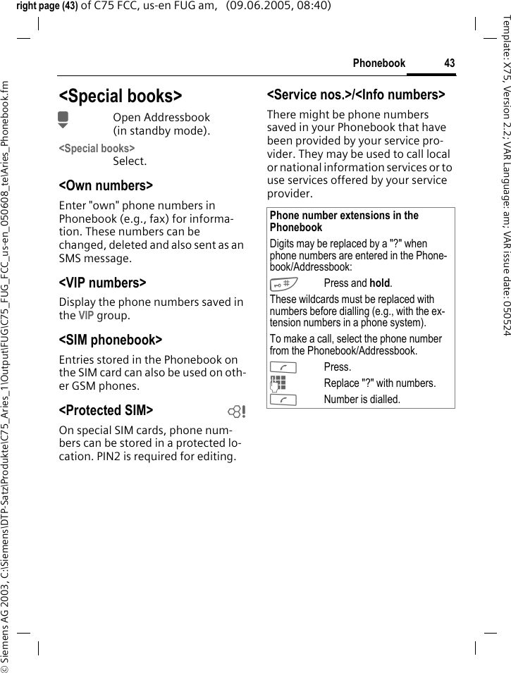 43Phonebook&copy; Siemens AG 2003, C:\Siemens\DTP-Satz\Produkte\C75_Aries_1\Output\FUG\C75_FUG_FCC_us-en_050608_te\Aries_Phonebook.fmTemplate: X75, Version 2.2; VAR Language: am; VAR issue date: 050524right page (43) of C75 FCC, us-en FUG am,   (09.06.2005, 08:40)<Special books>HOpen Addressbook (in standby mode).<Special books>Select.<Own numbers>Enter "own" phone numbers in Phonebook (e.g., fax) for informa-tion. These numbers can be changed, deleted and also sent as an SMS message.<VIP numbers>Display the phone numbers saved in the VIP group.<SIM phonebook> Entries stored in the Phonebook on the SIM card can also be used on oth-er GSM phones.<Protected SIM>  bOn special SIM cards, phone num-bers can be stored in a protected lo-cation. PIN2 is required for editing. <Service nos.>/<Info numbers>There might be phone numbers saved in your Phonebook that have been provided by your service pro-vider. They may be used to call local or national information services or to use services offered by your service provider.Phone number extensions in the PhonebookDigits may be replaced by a "?" when phone numbers are entered in the Phone-book/Addressbook:#Press and hold.These wildcards must be replaced with numbers before dialling (e.g., with the ex-tension numbers in a phone system). To make a call, select the phone number from the Phonebook/Addressbook.APress.JReplace "?" with numbers.ANumber is dialled.
