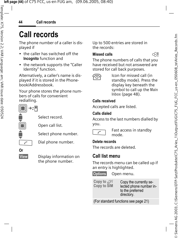 Call records44&copy; Siemens AG 2003, C:\Siemens\DTP-Satz\Produkte\C75_Aries_1\Output\FUG\C75_FUG_FCC_us-en_050608_te\Aries_Records.fmTemplate: X75, Version 2.2; VAR Language: am; VAR issue date: 050524left page (44) of C75 FCC, us-en FUG am,   (09.06.2005, 08:40)Call recordsThe phone number of a caller is dis-played if &bull; the caller has switched off the Incognito function and &bull; the network supports the "Caller Identity" function. Alternatively, a caller&rsquo;s name is dis-played if it is stored in the Phone-book/Addressbook.Your phone stores the phone num-bers of calls for convenient redialling. C&cent;P ISelect record.COpen call list.ISelect phone number.ADial phone number.Or &sect;View&sect; Display information on the phone number.Up to 500 entries are stored in the records:Missed calls bThe phone numbers of calls that you have received but not answered are stored for call back purposes.&Acirc;Icon for missed call (in standby mode). Press the display key beneath the symbol to call up the Main Inbox (page 48). Calls receivedAccepted calls are listed. Calls dialedAccess to the last numbers dialled by you.AFast access in standby mode.Delete recordsThe records are deleted. Call list menuThe records menu can be called up if an entry is highlighted.&sect;Options&sect; Open menu.Copy to 9/ Copy to SIM Copy the currently se-lected phone number in-to the preferred directory. (For standard functions see page 21)