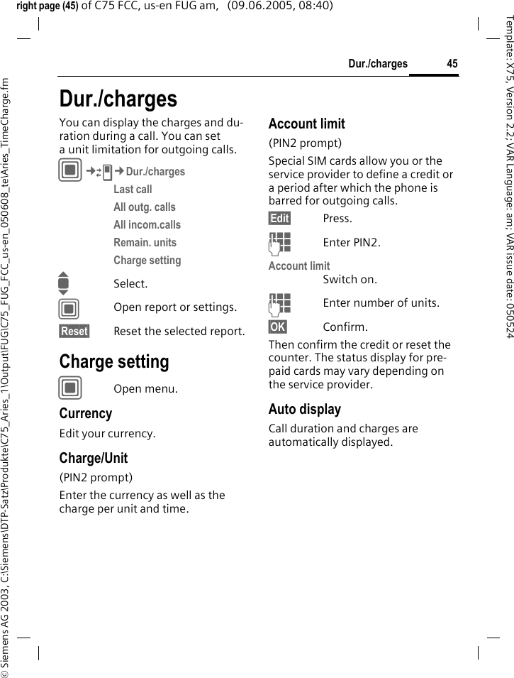45Dur./charges&copy; Siemens AG 2003, C:\Siemens\DTP-Satz\Produkte\C75_Aries_1\Output\FUG\C75_FUG_FCC_us-en_050608_te\Aries_TimeCharge.fmTemplate: X75, Version 2.2; VAR Language: am; VAR issue date: 050524right page (45) of C75 FCC, us-en FUG am,   (09.06.2005, 08:40)Dur./chargesYou can display the charges and du-ration during a call. You can set a unit limitation for outgoing calls. C&cent;P&cent;Dur./chargesLast call All outg. calls All incom.calls Remain. units Charge setting ISelect.COpen report or settings.&sect;Reset&sect; Reset the selected report.Charge settingCOpen menu.CurrencyEdit your currency.Charge/Unit (PIN2 prompt)Enter the currency as well as the charge per unit and time.Account limit (PIN2 prompt)Special SIM cards allow you or the service provider to define a credit or a period after which the phone is barred for outgoing calls.&sect;Edit&sect; Press.JEnter PIN2.Account limitSwitch on.JEnter number of units.&sect;OK&sect; Confirm.Then confirm the credit or reset the counter. The status display for pre-paid cards may vary depending on the service provider.Auto displayCall duration and charges are automatically displayed.