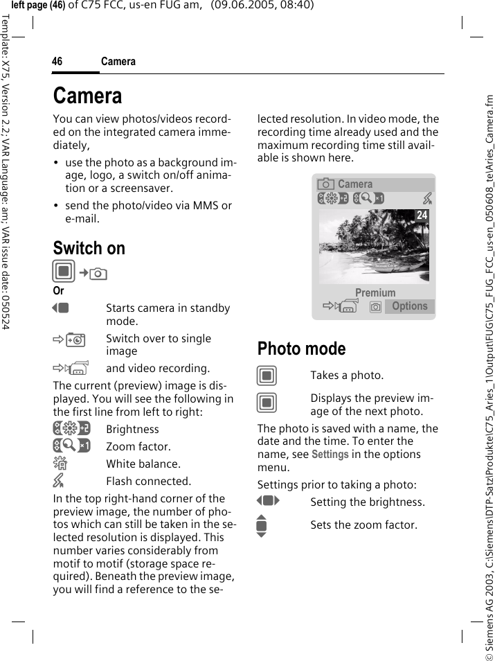 Camera46&copy; Siemens AG 2003, C:\Siemens\DTP-Satz\Produkte\C75_Aries_1\Output\FUG\C75_FUG_FCC_us-en_050608_te\Aries_Camera.fmTemplate: X75, Version 2.2; VAR Language: am; VAR issue date: 050524left page (46) of C75 FCC, us-en FUG am,   (09.06.2005, 08:40)CameraYou can view photos/videos record-ed on the integrated camera imme-diately,&bull; use the photo as a background im-age, logo, a switch on/off anima-tion or a screensaver.&bull; send the photo/video via MMS or e-mail.Switch onC&cent;R Or DStarts camera in standby mode.&Ntilde;Switch over to single image&Ograve;and video recording.The current (preview) image is dis-played. You will see the following in the first line from left to right:&Ugrave;Brightness&Uacute;Zoom factor.&Ucirc;White balance.&times;Flash connected.In the top right-hand corner of the preview image, the number of pho-tos which can still be taken in the se-lected resolution is displayed. This number varies considerably from motif to motif (storage space re-quired). Beneath the preview image, you will find a reference to the se-lected resolution. In video mode, the recording time already used and the maximum recording time still avail-able is shown here.Photo modeCTakes a photo.CDisplays the preview im-age of the next photo.The photo is saved with a name, the date and the time. To enter the name, see Settings in the options menu.Settings prior to taking a photo:FSetting the brightness.ISets the zoom factor.&egrave; Camera&Ugrave;&Uacute; &times; Premium &Ograve; &icirc; Options24
