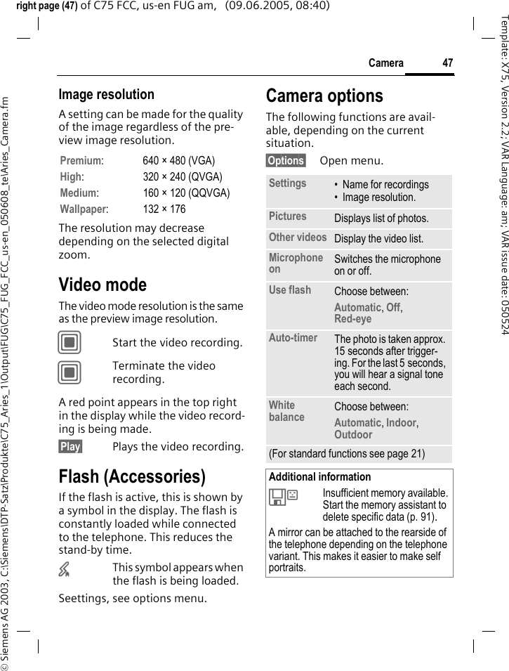 47Camera&copy; Siemens AG 2003, C:\Siemens\DTP-Satz\Produkte\C75_Aries_1\Output\FUG\C75_FUG_FCC_us-en_050608_te\Aries_Camera.fmTemplate: X75, Version 2.2; VAR Language: am; VAR issue date: 050524right page (47) of C75 FCC, us-en FUG am,   (09.06.2005, 08:40)Image resolutionA setting can be made for the quality of the image regardless of the pre-view image resolution. The resolution may decrease depending on the selected digital zoom.Video modeThe video mode resolution is the same as the preview image resolution.CStart the video recording.CTerminate the video recording.A red point appears in the top right in the display while the video record-ing is being made. &sect;Play&sect; Plays the video recording.Flash (Accessories)If the flash is active, this is shown by a symbol in the display. The flash is constantly loaded while connected to the telephone. This reduces the stand-by time.&times;This symbol appears when the flash is being loaded.Seettings, see options menu.Camera optionsThe following functions are avail-able, depending on the current situation.&sect;Options&sect; Open menu.Premium: 640 &times; 480 (VGA)High: 320 &times; 240 (QVGA)Medium: 160 &times; 120 (QQVGA)Wallpaper: 132 &times; 176Settings &bull; Name for recordings&bull; Image resolution.Pictures Displays list of photos.Other videos Display the video list.Microphone on Switches the microphone on or off. Use flash Choose between: Automatic, Off, Red-eye Auto-timer The photo is taken approx. 15 seconds after trigger-ing. For the last 5 seconds, you will hear a signal tone each second.White balance Choose between: Automatic, Indoor, Outdoor (For standard functions see page 21)Additional information&Ecirc;Insufficient memory available. Start the memory assistant to delete specific data (p. 91).A mirror can be attached to the rearside of the telephone depending on the telephone variant. This makes it easier to make self portraits.