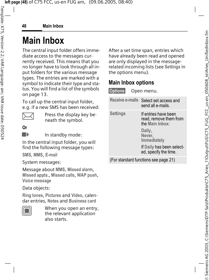Main Inbox48&copy; Siemens AG 2003, C:\Siemens\DTP-Satz\Produkte\C75_Aries_1\Output\FUG\C75_FUG_FCC_us-en_050608_te\Aries_UnifiedInbox.fmTemplate: X75, Version 2.2; VAR Language: am; VAR issue date: 050524left page (48) of C75 FCC, us-en FUG am,   (09.06.2005, 08:40)Main InboxThe central input folder offers imme-diate access to the messages cur-rently received. This means that you no longer have to look through all in-put folders for the various message types. The entries are marked with a symbol to indicate their type and sta-tus. You will find a list of the symbols on page 13.To call up the central input folder, e.g. if a new SMS has been received:&ccedil;Press the display key be-neath the symbol.Or EIn standby mode:In the central input folder, you will find the following message types:SMS, MMS, E-mail System messages:Message about MMS, Missed alarm, Missed appts., Missed calls, WAP push, Voice message Data objects:Ring tones, Pictures and Video, calen-dar entries, Notes and Business card CWhen you open an entry, the relevant application also starts. After a set time span, entries which have already been read and opened are only displayed in the message-related incoming lists (see Settings in the options menu). Main Inbox options&sect;Options&sect; Open menu.Receive e-mails Select set access and send all e-mails.Settings If entries have been read, remove them from the Main Inbox:Daily, Never, Immediately If Daily has been select-ed, specify the time.(For standard functions see page 21)