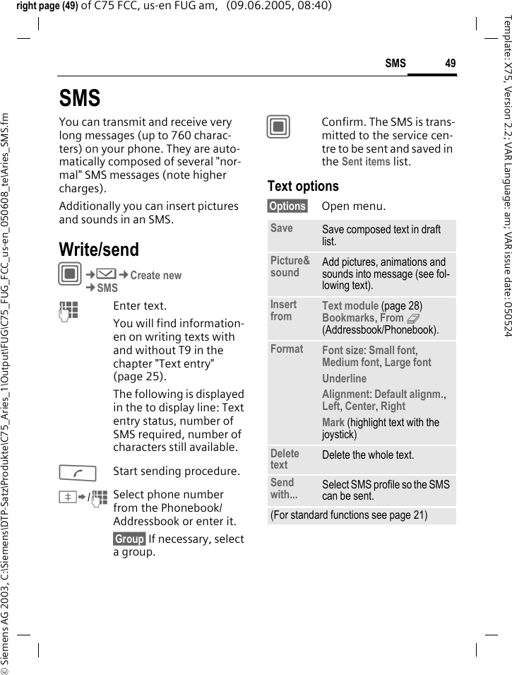 49SMS&copy; Siemens AG 2003, C:\Siemens\DTP-Satz\Produkte\C75_Aries_1\Output\FUG\C75_FUG_FCC_us-en_050608_te\Aries_SMS.fmTemplate: X75, Version 2.2; VAR Language: am; VAR issue date: 050524right page (49) of C75 FCC, us-en FUG am,   (09.06.2005, 08:40)SMSYou can transmit and receive very long messages (up to 760 charac-ters) on your phone. They are auto-matically composed of several "nor-mal" SMS messages (note higher charges).Additionally you can insert pictures and sounds in an SMS.Write/sendC&cent;M&cent;Create new&cent;SMSJEnter text. You will find information-en on writing texts with and without T9 in the chapter "Text entry" (page 25). The following is displayed in the to display line: Text entry status, number of SMS required, number of characters still available.AStart sending procedure.&Iuml;/JSelect phone number from the Phonebook/Addressbook or enter it. &sect;Group&sect; If necessary, select a group.CConfirm. The SMS is trans-mitted to the service cen-tre to be sent and saved in the Sent items list.Text options&sect;Options&sect; Open menu.Save Save composed text in draft list.Picture&amp;sound Add pictures, animations and sounds into message (see fol-lowing text).Insert from Text module (page 28) Bookmarks, From 9 (Addressbook/Phonebook). Format Font size: Small font, Medium font, Large font Underline Alignment: Default alignm., Left, Center, Right Mark (highlight text with the joystick)Delete text Delete the whole text.Send with... Select SMS profile so the SMS can be sent.(For standard functions see page 21)