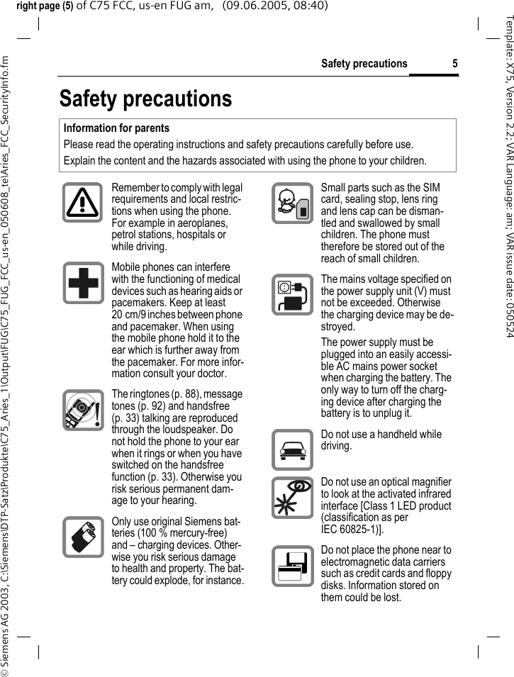 5Safety precautions&copy; Siemens AG 2003, C:\Siemens\DTP-Satz\Produkte\C75_Aries_1\Output\FUG\C75_FUG_FCC_us-en_050608_te\Aries_FCC_SecurityInfo.fmTemplate: X75, Version 2.2; VAR Language: am; VAR issue date: 050524right page (5) of C75 FCC, us-en FUG am,   (09.06.2005, 08:40)Safety precautionsInformation for parentsPlease read the operating instructions and safety precautions carefully before use.Explain the content and the hazards associated with using the phone to your children.Remember to comply with legal requirements and local restric-tions when using the phone. For example in aeroplanes, petrol stations, hospitals or while driving.Mobile phones can interfere with the functioning of medical devices such as hearing aids or pacemakers. Keep at least 20 cm/9 inches between phone and pacemaker. When using the mobile phone hold it to the ear which is further away from the pacemaker. For more infor-mation consult your doctor.The ringtones (p. 88), message tones (p. 92) and handsfree (p. 33) talking are reproduced through the loudspeaker. Do not hold the phone to your ear when it rings or when you have switched on the handsfree function (p. 33). Otherwise you risk serious permanent dam-age to your hearing.Only use original Siemens bat-teries (100 % mercury-free) and &ndash; charging devices. Other-wise you risk serious damage to health and property. The bat-tery could explode, for instance.Small parts such as the SIM card, sealing stop, lens ring and lens cap can be disman-tled and swallowed by small children. The phone must therefore be stored out of the reach of small children.The mains voltage specified on the power supply unit (V) must not be exceeded. Otherwise the charging device may be de-stroyed.The power supply must be plugged into an easily accessi-ble AC mains power socket when charging the battery. The only way to turn off the charg-ing device after charging the battery is to unplug it. Do not use a handheld while driving.Do not use an optical magnifier to look at the activated infrared interface [Class 1 LED product (classification as per IEC 60825-1)].Do not place the phone near to electromagnetic data carriers such as credit cards and floppy disks. Information stored on them could be lost.