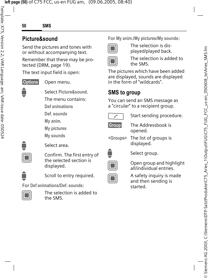 SMS50&copy; Siemens AG 2003, C:\Siemens\DTP-Satz\Produkte\C75_Aries_1\Output\FUG\C75_FUG_FCC_us-en_050608_te\Aries_SMS.fmTemplate: X75, Version 2.2; VAR Language: am; VAR issue date: 050524left page (50) of C75 FCC, us-en FUG am,   (09.06.2005, 08:40)Picture&amp;soundSend the pictures and tones with or without accompanying text. Remember that these may be pro-tected (DRM, page 19).The text input field is open:&sect;Options&sect; Open menu.ISelect Picture&amp;sound. The menu contains:Def animations Def. sounds My anim. My pictures My sounds ISelect area.CConfirm. The first entry of the selected section is displayed.IScroll to entry required.For Def animations/Def. sounds:CThe selection is added to the SMS.For My anim./My pictures/My sounds:CThe selection is dis-played/played back.CThe selection is added to the SMS.The pictures which have been added are displayed, sounds are displayed in the form of "wildcards". SMS to groupYou can send an SMS message as a "circular" to a recipient group.AStart sending procedure.&sect;Group&sect; The Addressbook is opened. <Groups> The list of groups is displayed.ISelect group.COpen group and highlight all/individual entries.CA safety inquiry is made and then sending is started.