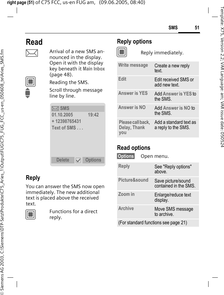51SMS&copy; Siemens AG 2003, C:\Siemens\DTP-Satz\Produkte\C75_Aries_1\Output\FUG\C75_FUG_FCC_us-en_050608_te\Aries_SMS.fmTemplate: X75, Version 2.2; VAR Language: am; VAR issue date: 050524right page (51) of C75 FCC, us-en FUG am,   (09.06.2005, 08:40)ReadpArrival of a new SMS an-nounced in the display. Open it with the display key beneath it Main Inbox (page 48).CReading the SMS.IScroll through message line by line.ReplyYou can answer the SMS now open immediately. The new additional text is placed above the received text.CFunctions for a direct reply.Reply optionsCReply immediately.Read options&sect;Options&sect; Open menu.&ccedil; SMS01.10.2005 19:42+ 12398765431Text of SMS . . .Delete &igrave; OptionsWrite message Create a new reply text.Edit Edit received SMS or add new text.Answer is YES Add Answer is YES to the SMS.Answer is NO Add Answer is NO to the SMS.Please call back, Delay, Thank you Add a standard text as a reply to the SMS.Reply See "Reply options" above.Picture&amp;sound Save picture/sound contained in the SMS.Zoom in Enlarge/reduce text display. Archive Move SMS message to archive.(For standard functions see page 21)