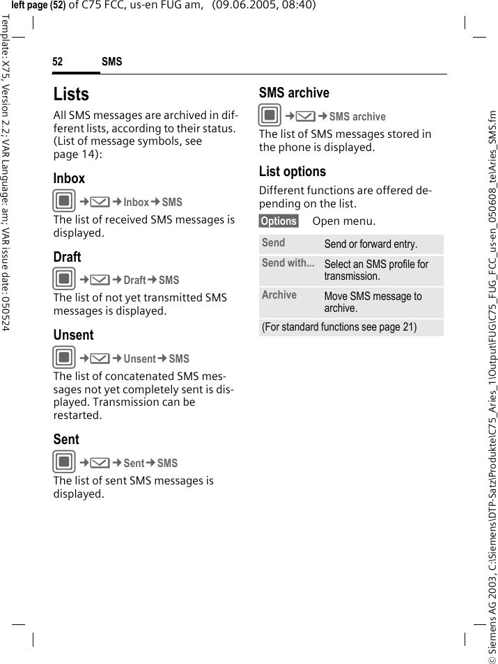 SMS52&copy; Siemens AG 2003, C:\Siemens\DTP-Satz\Produkte\C75_Aries_1\Output\FUG\C75_FUG_FCC_us-en_050608_te\Aries_SMS.fmTemplate: X75, Version 2.2; VAR Language: am; VAR issue date: 050524left page (52) of C75 FCC, us-en FUG am,   (09.06.2005, 08:40)ListsAll SMS messages are archived in dif-ferent lists, according to their status. (List of message symbols, see page 14):InboxC&cent;M&cent;Inbox&cent;SMSThe list of received SMS messages is displayed.DraftC&cent;M&cent;Draft&cent;SMSThe list of not yet transmitted SMS messages is displayed.UnsentC&cent;M&cent;Unsent&cent;SMSThe list of concatenated SMS mes-sages not yet completely sent is dis-played. Transmission can be restarted.SentC&cent;M&cent;Sent&cent;SMSThe list of sent SMS messages is displayed.SMS archiveC&cent;M&cent;SMS archiveThe list of SMS messages stored in the phone is displayed. List optionsDifferent functions are offered de-pending on the list. &sect;Options&sect; Open menu.Send Send or forward entry.Send with... Select an SMS profile for transmission.Archive Move SMS message to archive.(For standard functions see page 21)