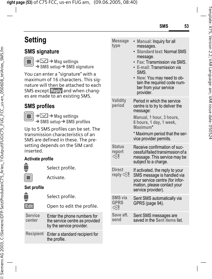 53SMS&copy; Siemens AG 2003, C:\Siemens\DTP-Satz\Produkte\C75_Aries_1\Output\FUG\C75_FUG_FCC_us-en_050608_te\Aries_SMS.fmTemplate: X75, Version 2.2; VAR Language: am; VAR issue date: 050524right page (53) of C75 FCC, us-en FUG am,   (09.06.2005, 08:40)SettingSMS signatureC&cent;M&cent;Msg settings&cent;SMS setup&cent;SMS signatureYou can enter a "signature" with a maximum of 16 characters. This sig-nature will then be attached to each SMS except &sect;Reply&sect; and when chang-es are made to an existing SMS.SMS profilesC&cent;M&cent;Msg settings&cent;SMS setup&cent;SMS profilesUp to 5 SMS profiles can be set. The transmission characteristics of an SMS are defined in these. The pre-setting depends on the SIM card inserted.Activate profileISelect profile.CActivate.Set profileISelect profile.&sect;Edit&sect; Open to edit the profile.Service center Enter the phone numbers for the service centre as provided by the service provider.Recipient Enter a standard recipient for the profile.Message type &bull;Manual: Inquiry for all messages.&bull;Standard text: Normal SMS message.&bull;Fax: Transmission via SMS.&bull;E-mail: Transmission via SMS.&bull;New: You may need to ob-tain the required code num-ber from your service provider.Validity period Period in which the service centre is to try to deliver the message:Manual, 1 hour, 3 hours, 6 hours, 1 day, 1 week, Maximum* * Maximum period that the ser-vice provider permits.Status report = Receive confirmation of suc-cessful/failed transimssion of a message. This service may be subject to a charge.Direct reply = If activated, the reply to your SMS message is handled via your service centre (for infor-mation, please contact your service provider).SMS via GPRS = Sent SMS automatically via GPRS (page 94).Save aft. send Sent SMS messages are saved in the Sent items list.