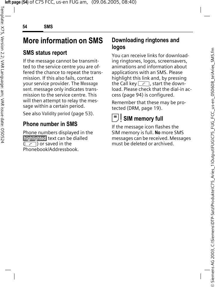 SMS54&copy; Siemens AG 2003, C:\Siemens\DTP-Satz\Produkte\C75_Aries_1\Output\FUG\C75_FUG_FCC_us-en_050608_te\Aries_SMS.fmTemplate: X75, Version 2.2; VAR Language: am; VAR issue date: 050524left page (54) of C75 FCC, us-en FUG am,   (09.06.2005, 08:40)More information on SMSSMS status reportIf the message cannot be transmit-ted to the service centre you are of-fered the chance to repeat the trans-mission. If this also fails, contact your service provider. The Message sent. message only indicates trans-mission to the service centre. This will then attempt to relay the mes-sage within a certain period.See also Validity period (page 53).Phone number in SMSPhone numbers displayed in the &sect;highlighted&sect; text can be dialled (A) or saved in the Phonebook/Addressbook.Downloading ringtones and logosYou can receive links for download-ing ringtones, logos, screensavers, animations and information about applications with an SMS. Please highlight this link and, by pressing the Call key A, start the down-load. Please check that the dial-in ac-cess (page 94) is configured.Remember that these may be pro-tected (DRM, page 19).&atilde;SIM memory fullIf the message icon flashes the SIM memory is full. No more SMS messages can be received. Messages must be deleted or archived.