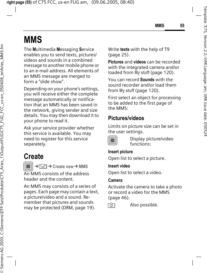 55MMS&copy; Siemens AG 2003, C:\Siemens\DTP-Satz\Produkte\C75_Aries_1\Output\FUG\C75_FUG_FCC_us-en_050608_te\Aries_MMS.fmTemplate: X75, Version 2.2; VAR Language: am; VAR issue date: 050524right page (55) of C75 FCC, us-en FUG am,   (09.06.2005, 08:40)MMSThe Multimedia Messaging Service enables you to send texts, pictures/videos and sounds in a combined message to another mobile phone or to an e-mail address. All elements of an MMS message are merged to form a "slide show".Depending on your phone's settings, you will receive either the complete message automatically or notifica-tion that an MMS has been saved in the network, giving sender and size details. You may then download it to your phone to read it. Ask your service provider whether this service is available. You may need to register for this service separately.CreateC&cent;M&cent;Create new&cent;MMSAn MMS consists of the address header and the content. An MMS may consists of a series of pages. Each page may contain a text, a picture/video and a sound. Re-member that pictures and sounds may be protected (DRM, page 19).Write texts with the help of T9 (page 25).Pictures and videos can be recorded with the integrated camera and/or loaded from My stuff (page 120).You can record Sounds with the sound recorder and/or load them from My stuff (page 120). First select an object for processing to be added to the first page of the MMS:Pictures/videosLimits on picture size can be set in the user settings.CDisplay picture/video functions:Insert pictureOpen list to select a picture.Insert videoOpen list to select a video.CameraActivate the camera to take a photo or record a video for the MMS (page 46). RAlso possible.
