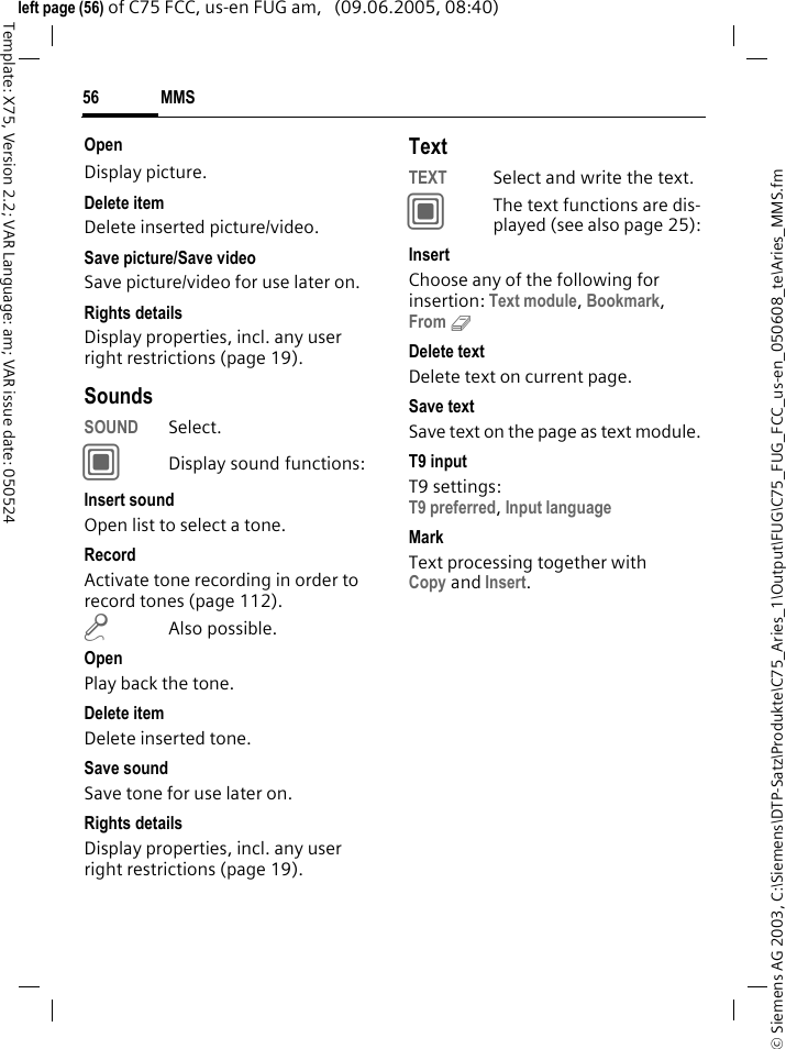 MMS56&copy; Siemens AG 2003, C:\Siemens\DTP-Satz\Produkte\C75_Aries_1\Output\FUG\C75_FUG_FCC_us-en_050608_te\Aries_MMS.fmTemplate: X75, Version 2.2; VAR Language: am; VAR issue date: 050524left page (56) of C75 FCC, us-en FUG am,   (09.06.2005, 08:40)OpenDisplay picture.Delete itemDelete inserted picture/video.Save picture/Save videoSave picture/video for use later on.Rights detailsDisplay properties, incl. any user right restrictions (page 19).SoundsSOUND Select. CDisplay sound functions:Insert soundOpen list to select a tone.RecordActivate tone recording in order to record tones (page 112).mAlso possible.OpenPlay back the tone.Delete itemDelete inserted tone.Save soundSave tone for use later on.Rights detailsDisplay properties, incl. any user right restrictions (page 19).TextTEXT Select and write the text.CThe text functions are dis-played (see also page 25):InsertChoose any of the following for insertion: Text module, Bookmark, From 9 Delete textDelete text on current page.Save textSave text on the page as text module.T9 inputT9 settings:T9 preferred, Input language MarkText processing together with Copy and Insert.