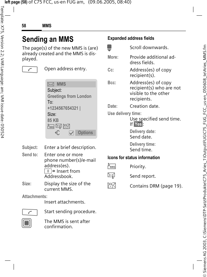 MMS58&copy; Siemens AG 2003, C:\Siemens\DTP-Satz\Produkte\C75_Aries_1\Output\FUG\C75_FUG_FCC_us-en_050608_te\Aries_MMS.fmTemplate: X75, Version 2.2; VAR Language: am; VAR issue date: 050524left page (58) of C75 FCC, us-en FUG am,   (09.06.2005, 08:40)Sending an MMSThe page(s) of the new MMS is (are) already created and the MMS is dis-played.AOpen address entry.Subject: Enter a brief description.Send to: Enter one or more phone number(s)/e-mail address(es). &Iuml; Insert from Addressbook.Size: Display the size of the current MMS.Attachments:Insert attachments.AStart sending procedure. CThe MMS is sent after confirmation.Expanded address fieldsHScroll downwards.More: Provide additional ad-dress fields.Cc: Address(es) of copy recipient(s).Bcc: Address(es) of copy recipient(s) who are not visible to the other recipients.Date: Creation date.Use delivery time:Use specified send time. If &sect;Yes&sect;:Delivery date: Send date.Delivery time: Send time.Icons for status information&THORN;Priority.&szlig;Send report.&aacute;Contains DRM (page 19). &ccedil;MMSSubject:Greetings from LondonTo:+1234567654321 | Size:85 KB &THORN;&szlig;&aacute; ] &igrave; Options 