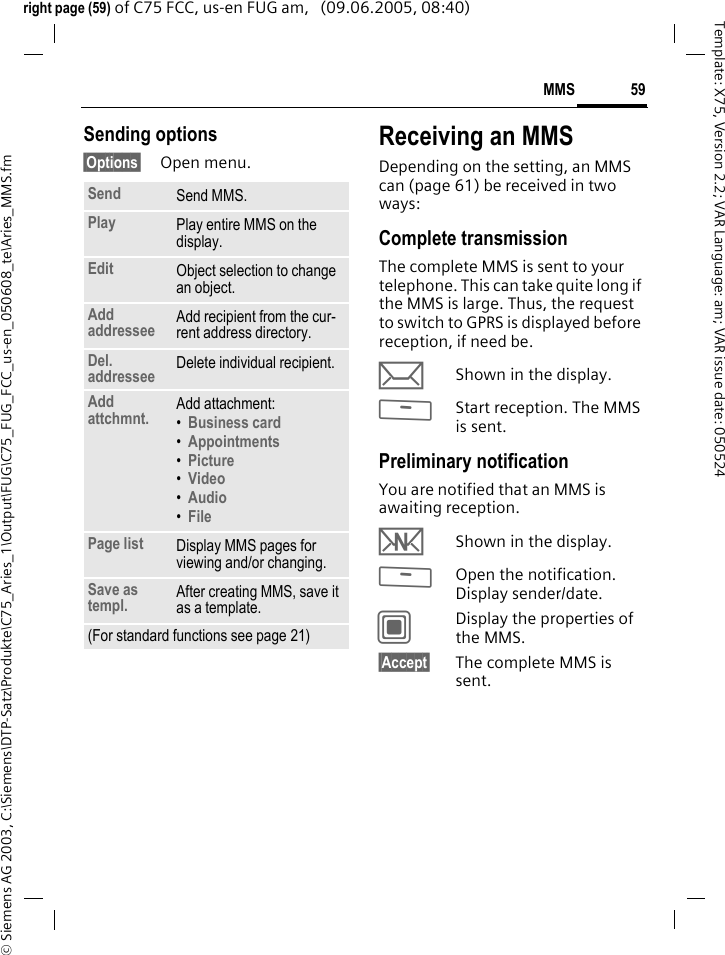 59MMS&copy; Siemens AG 2003, C:\Siemens\DTP-Satz\Produkte\C75_Aries_1\Output\FUG\C75_FUG_FCC_us-en_050608_te\Aries_MMS.fmTemplate: X75, Version 2.2; VAR Language: am; VAR issue date: 050524right page (59) of C75 FCC, us-en FUG am,   (09.06.2005, 08:40)Sending options&sect;Options&sect; Open menu.Receiving an MMSDepending on the setting, an MMS can (page 61) be received in two ways:Complete transmissionThe complete MMS is sent to your telephone. This can take quite long if the MMS is large. Thus, the request to switch to GPRS is displayed before reception, if need be.&ccedil;Shown in the display.<Start reception. The MMS is sent.Preliminary notificationYou are notified that an MMS is awaiting reception.wShown in the display.<Open the notification. Display sender/date.CDisplay the properties of the MMS.&sect;Accept&sect; The complete MMS is sent.Send Send MMS.Play Play entire MMS on the display.Edit Object selection to change an object.Add addressee Add recipient from the cur-rent address directory.Del. addressee Delete individual recipient.Add attchmnt. Add attachment:&bull;Business card &bull;Appointments &bull;Picture &bull;Video &bull;Audio &bull;File Page list Display MMS pages for viewing and/or changing.Save as templ. After creating MMS, save it as a template.(For standard functions see page 21)