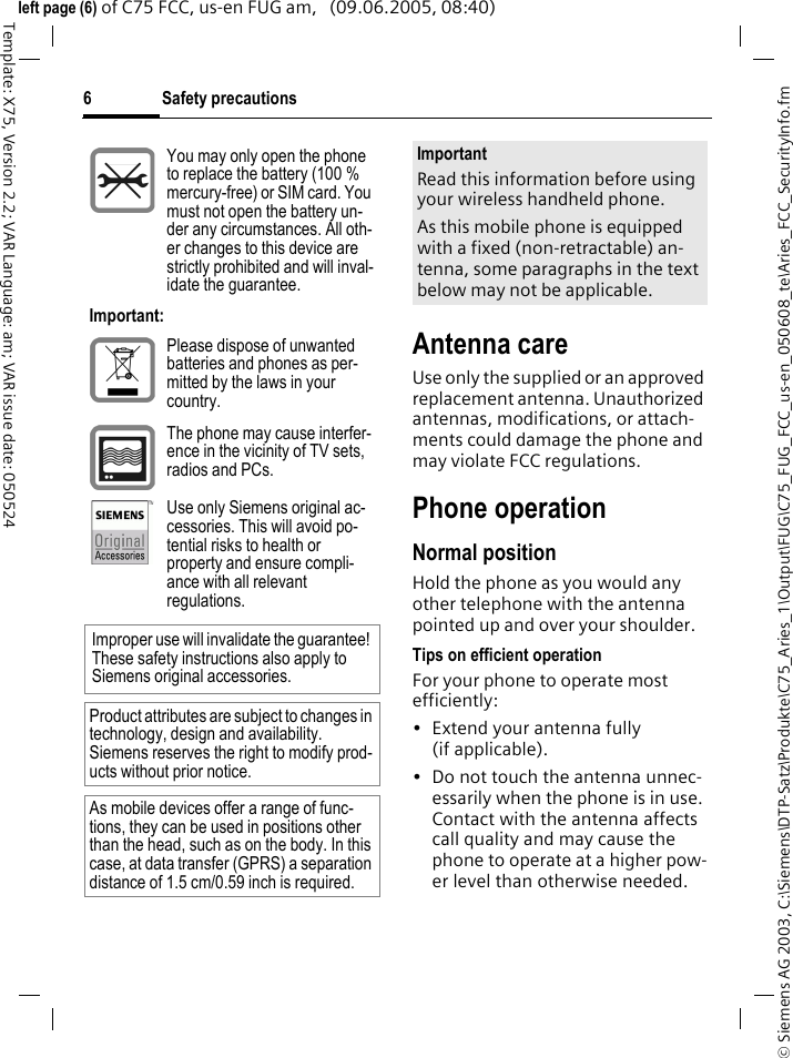 Safety precautions6&copy; Siemens AG 2003, C:\Siemens\DTP-Satz\Produkte\C75_Aries_1\Output\FUG\C75_FUG_FCC_us-en_050608_te\Aries_FCC_SecurityInfo.fmTemplate: X75, Version 2.2; VAR Language: am; VAR issue date: 050524left page (6) of C75 FCC, us-en FUG am,   (09.06.2005, 08:40)Antenna careUse only the supplied or an approved replacement antenna. Unauthorized antennas, modifications, or attach-ments could damage the phone and may violate FCC regulations.Phone operationNormal positionHold the phone as you would any other telephone with the antenna pointed up and over your shoulder.Tips on efficient operationFor your phone to operate most efficiently:&bull; Extend your antenna fully (if applicable).&bull; Do not touch the antenna unnec-essarily when the phone is in use. Contact with the antenna affects call quality and may cause the phone to operate at a higher pow-er level than otherwise needed.You may only open the phone to replace the battery (100 % mercury-free) or SIM card. You must not open the battery un-der any circumstances. All oth-er changes to this device are strictly prohibited and will inval-idate the guarantee.Important:Please dispose of unwanted batteries and phones as per-mitted by the laws in your country.The phone may cause interfer-ence in the vicinity of TV sets, radios and PCs.Use only Siemens original ac-cessories. This will avoid po-tential risks to health or property and ensure compli-ance with all relevant regulations.Improper use will invalidate the guarantee! These safety instructions also apply to Siemens original accessories.Product attributes are subject to changes in technology, design and availability. Siemens reserves the right to modify prod-ucts without prior notice.As mobile devices offer a range of func-tions, they can be used in positions other than the head, such as on the body. In this case, at data transfer (GPRS) a separation distance of 1.5 cm/0.59 inch is required.ImportantRead this information before using your wireless handheld phone.As this mobile phone is equipped with a fixed (non-retractable) an-tenna, some paragraphs in the text below may not be applicable. 