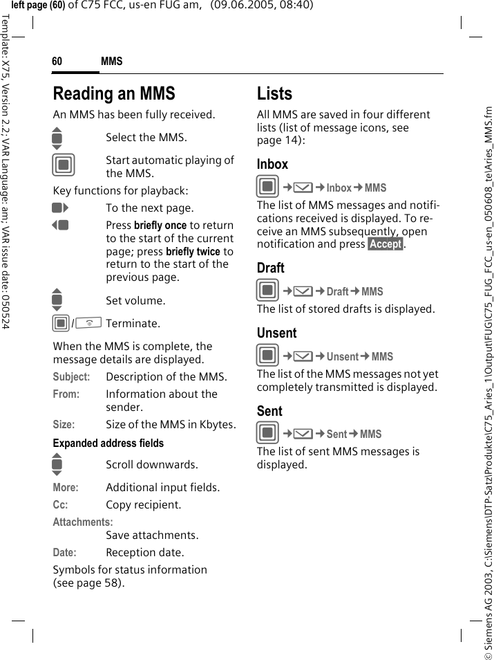 MMS60&copy; Siemens AG 2003, C:\Siemens\DTP-Satz\Produkte\C75_Aries_1\Output\FUG\C75_FUG_FCC_us-en_050608_te\Aries_MMS.fmTemplate: X75, Version 2.2; VAR Language: am; VAR issue date: 050524left page (60) of C75 FCC, us-en FUG am,   (09.06.2005, 08:40)Reading an MMSAn MMS has been fully received.ISelect the MMS.CStart automatic playing of the MMS.Key functions for playback:ETo the next page.DPress briefly once to return to the start of the current page; press briefly twice to return to the start of the previous page.ISet volume.C/BTerminate.When the MMS is complete, the message details are displayed.Subject: Description of the MMS.From: Information about the sender.Size: Size of the MMS in Kbytes.Expanded address fieldsIScroll downwards.More: Additional input fields.Cc: Copy recipient.Attachments:Save attachments.Date: Reception date.Symbols for status information (see page 58).ListsAll MMS are saved in four different lists (list of message icons, see page 14):InboxC&cent;M&cent;Inbox&cent;MMSThe list of MMS messages and notifi-cations received is displayed. To re-ceive an MMS subsequently, open notification and press &sect;Accept&sect;. DraftC&cent;M&cent;Draft&cent;MMSThe list of stored drafts is displayed.UnsentC&cent;M&cent;Unsent&cent;MMSThe list of the MMS messages not yet completely transmitted is displayed.SentC&cent;M&cent;Sent&cent;MMSThe list of sent MMS messages is displayed.