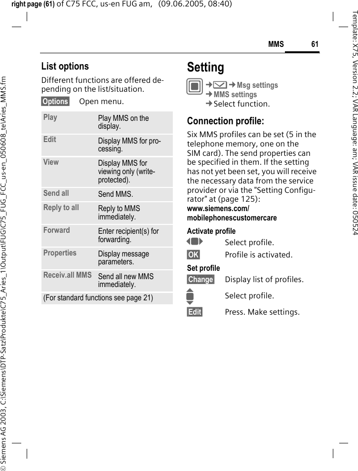 61MMS&copy; Siemens AG 2003, C:\Siemens\DTP-Satz\Produkte\C75_Aries_1\Output\FUG\C75_FUG_FCC_us-en_050608_te\Aries_MMS.fmTemplate: X75, Version 2.2; VAR Language: am; VAR issue date: 050524right page (61) of C75 FCC, us-en FUG am,   (09.06.2005, 08:40)List optionsDifferent functions are offered de-pending on the list/situation.&sect;Options&sect; Open menu.SettingC&cent;M&cent;Msg settings&cent;MMS settings&cent;Select function.Connection profile:Six MMS profiles can be set (5 in the telephone memory, one on the SIM card). The send properties can be specified in them. If the setting has not yet been set, you will receive the necessary data from the service provider or via the "Setting Configu-rator" at (page 125): www.siemens.com/mobilephonescustomercareActivate profileFSelect profile.&sect;OK&sect; Profile is activated.Set profile&sect;Change&sect; Display list of profiles. ISelect profile.&sect;Edit&sect; Press. Make settings.Play Play MMS on the display.Edit Display MMS for pro-cessing.View Display MMS for viewing only (write-protected).Send all Send MMS.Reply to all Reply to MMS immediately.Forward Enter recipient(s) for forwarding.Properties Display message parameters.Receiv.all MMS Send all new MMS immediately.(For standard functions see page 21)