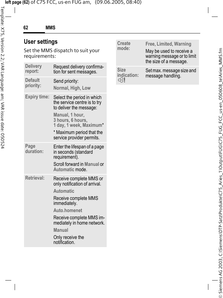 MMS62&copy; Siemens AG 2003, C:\Siemens\DTP-Satz\Produkte\C75_Aries_1\Output\FUG\C75_FUG_FCC_us-en_050608_te\Aries_MMS.fmTemplate: X75, Version 2.2; VAR Language: am; VAR issue date: 050524left page (62) of C75 FCC, us-en FUG am,   (09.06.2005, 08:40)User settingsSet the MMS dispatch to suit your requirements:Delivery report: Request delivery confirma-tion for sent messages.Default priority: Send priority: Normal, High, Low Expiry time: Select the period in which the service centre is to try to deliver the message:Manual, 1 hour,3 hours, 6 hours, 1 day, 1 week, Maximum* * Maximum period that the service provider permits.Page duration: Enter the lifespan of a page in seconds (standard requirement).Scroll forward in Manual or Automatic mode.Retrieval: Receive complete MMS or only notification of arrival.Automatic Receive complete MMS immediately.Auto.homenet Receive complete MMS im-mediately in home network.Manual Only receive the notification.Create mode: Free, Limited, Warning May be used to receive a warning message or to limit the size of a message.Size indication: = Set max. message size and message handling.