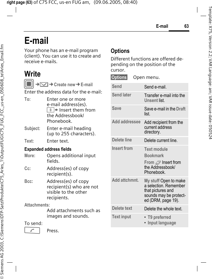 63E-mail&copy; Siemens AG 2003, C:\Siemens\DTP-Satz\Produkte\C75_Aries_1\Output\FUG\C75_FUG_FCC_us-en_050608_te\Aries_Email.fmTemplate: X75, Version 2.2; VAR Language: am; VAR issue date: 050524right page (63) of C75 FCC, us-en FUG am,   (09.06.2005, 08:40)E-mailYour phone has an e-mail program (client). You can use it to create and receive e-mails.WriteC&cent;M&cent;Create new&cent;E-mailEnter the address data for the e-mail:To: Enter one or moree-mail address(es). &Iuml; Insert them from the Addressbook/ Phonebook.Subject: Enter e-mail heading (up to 255 characters).Text: Enter text. Expanded address fieldsMore: Opens additional input fields. Cc: Address(es) of copy recipient(s).Bcc: Address(es) of copy recipient(s) who are not visible to the other recipients.Attachments:Add attachments such as images and sounds.To send:APress.OptionsDifferent functions are offered de-pending on the position of the cursor.&sect;Options&sect; Open menu.Send Send e-mail.Send later Transfer e-mail into the Unsent list.Save Save e-mail in the Draft list.Add addressee Add recipient from the current address directory.Delete line Delete current line.Insert from Text module Bookmark From 9 Insert from the Addressbook/Phonebook.Add attchmnt. My stuff Open to make a selection. Remember that pictures and sounds may be protect-ed (DRM, page 19).Delete text Delete the whole text.Text input &bull;T9 preferred &bull;Input language 