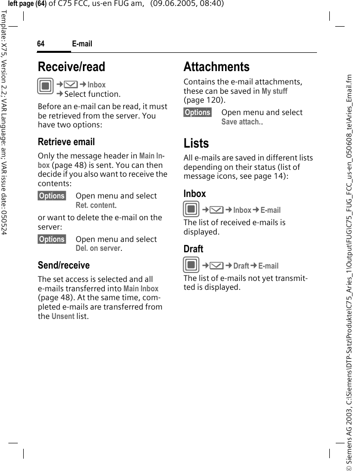 E-mail64&copy; Siemens AG 2003, C:\Siemens\DTP-Satz\Produkte\C75_Aries_1\Output\FUG\C75_FUG_FCC_us-en_050608_te\Aries_Email.fmTemplate: X75, Version 2.2; VAR Language: am; VAR issue date: 050524left page (64) of C75 FCC, us-en FUG am,   (09.06.2005, 08:40)Receive/readC&cent;M&cent;Inbox&cent;Select function.Before an e-mail can be read, it must be retrieved from the server. You have two options:Retrieve emailOnly the message header in Main In-box (page 48) is sent. You can then decide if you also want to receive the contents:&sect;Options&sect; Open menu and select Ret. content.or want to delete the e-mail on the server:&sect;Options&sect; Open menu and select Del. on server.Send/receiveThe set access is selected and all e-mails transferred into Main Inbox (page 48). At the same time, com-pleted e-mails are transferred from the Unsent list. AttachmentsContains the e-mail attachments, these can be saved in My stuff (page 120).&sect;Options&sect; Open menu and select Save attach.. ListsAll e-mails are saved in different lists depending on their status (list of message icons, see page 14):InboxC&cent;M&cent;Inbox&cent;E-mailThe list of received e-mails is displayed. DraftC&cent;M&cent;Draft&cent;E-mailThe list of e-mails not yet transmit-ted is displayed.