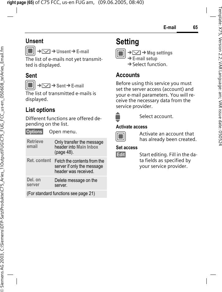 65E-mail&copy; Siemens AG 2003, C:\Siemens\DTP-Satz\Produkte\C75_Aries_1\Output\FUG\C75_FUG_FCC_us-en_050608_te\Aries_Email.fmTemplate: X75, Version 2.2; VAR Language: am; VAR issue date: 050524right page (65) of C75 FCC, us-en FUG am,   (09.06.2005, 08:40)UnsentC&cent;M&cent;Unsent&cent;E-mailThe list of e-mails not yet transmit-ted is displayed. SentC&cent;M&cent;Sent&cent;E-mailThe list of transmitted e-mails is displayed.List optionsDifferent functions are offered de-pending on the list.&sect;Options&sect; Open menu.SettingC&cent;M&cent;Msg settings&cent;E-mail setup&cent;Select function.AccountsBefore using this service you must set the server access (account) and your e-mail parameters. You will re-ceive the necessary data from the service provider.ISelect account.Activate accessCActivate an account that has already been created.Set access&sect;Edit&sect; Start editing. Fill in the da-ta fields as specified by your service provider.Retrieve email Only transfer the message header into Main Inbox (page 48).Ret. content Fetch the contents from the server if only the message header was received.Del. on server Delete message on the server.(For standard functions see page 21)