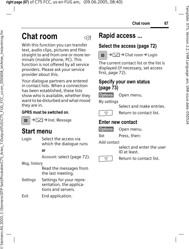 67Chat room&copy; Siemens AG 2003, C:\Siemens\DTP-Satz\Produkte\C75_Aries_1\Output\FUG\C75_FUG_FCC_us-en_050608_te\Aries_Instantmsg.fmTemplate: X75, Version 2.2; VAR Language: am; VAR issue date: 050524right page (67) of C75 FCC, us-en FUG am,   (09.06.2005, 08:40)Chat room bWith this function you can transfer text, audio clips, pictures and files straight to and from one or more ter-minals (mobile phone, PC). This function is not offered by all service providers. Please ask your service provider about this.Your dialogue partners are entered in contact lists. When a connection has been established, these lists show who is available, whether they want to be disturbed and what mood they are in. GPRS must be switched on.C&cent;M&cent;Inst. MessageStart menuLogin Select the access via which the dialogue runsor Account: select (page 72).Msg. historyRead the messages from the last meeting.Settings Settings for your repre-sentation, the applica-tions and servers.Exit End application.Rapid access ...Select the access (page 72)C&cent;M&cent;Chat room&cent;LoginThe current contact list or the list is displayed (if necessary, set access first, page 72).Specify your own status (page 73)&sect;Options&sect; Open menu.My settingsSelect and make entries. BReturn to contact list.Enter new contact&sect;Options&sect; Open menu.Set Press, then:Add contactselect and enter the user ID at least.BReturn to contact list.
