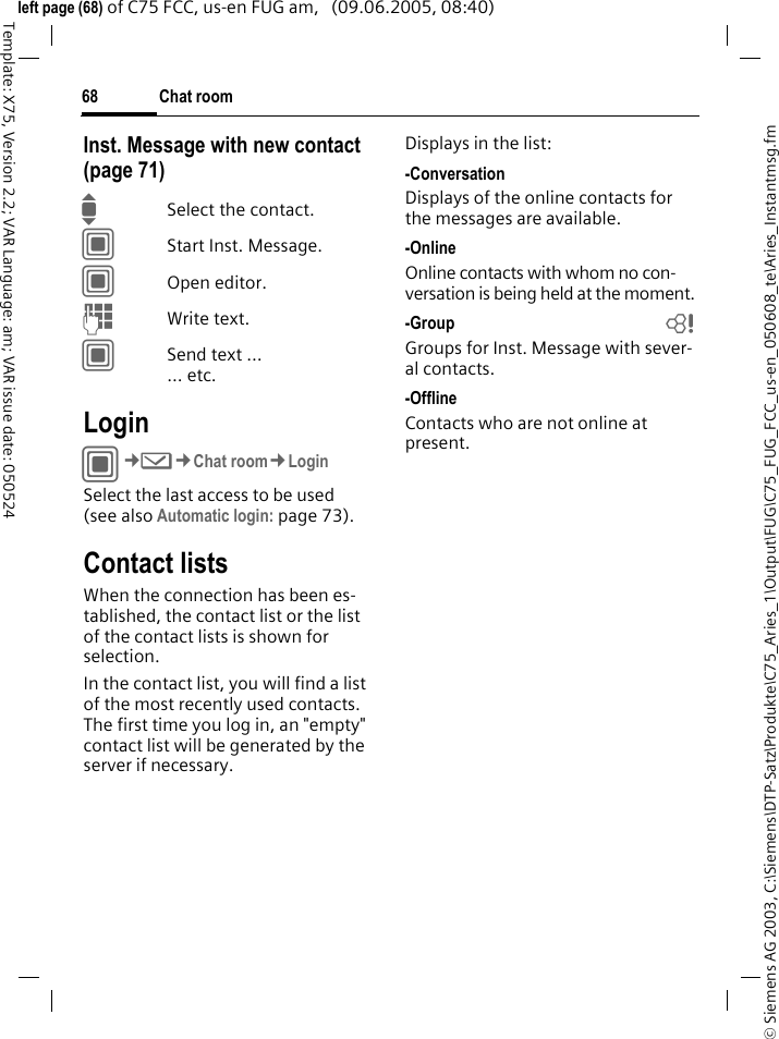 Chat room68&copy; Siemens AG 2003, C:\Siemens\DTP-Satz\Produkte\C75_Aries_1\Output\FUG\C75_FUG_FCC_us-en_050608_te\Aries_Instantmsg.fmTemplate: X75, Version 2.2; VAR Language: am; VAR issue date: 050524left page (68) of C75 FCC, us-en FUG am,   (09.06.2005, 08:40)Inst. Message with new contact (page 71)ISelect the contact.CStart Inst. Message.COpen editor.JWrite text. CSend text &hellip;... etc. LoginC&cent;M&cent;Chat room&cent;LoginSelect the last access to be used (see also Automatic login: page 73).Contact listsWhen the connection has been es-tablished, the contact list or the list of the contact lists is shown for selection.In the contact list, you will find a list of the most recently used contacts. The first time you log in, an "empty" contact list will be generated by the server if necessary.Displays in the list:-ConversationDisplays of the online contacts for the messages are available.-OnlineOnline contacts with whom no con-versation is being held at the moment.-Group bGroups for Inst. Message with sever-al contacts.-OfflineContacts who are not online at present.