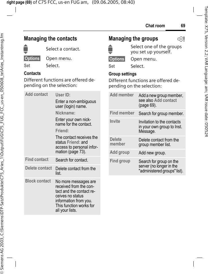 69Chat room&copy; Siemens AG 2003, C:\Siemens\DTP-Satz\Produkte\C75_Aries_1\Output\FUG\C75_FUG_FCC_us-en_050608_te\Aries_Instantmsg.fmTemplate: X75, Version 2.2; VAR Language: am; VAR issue date: 050524right page (69) of C75 FCC, us-en FUG am,   (09.06.2005, 08:40)Managing the contactsISelect a contact.&sect;Options&sect; Open menu.Set Select. ContactsDifferent functions are offered de-pending on the selection:Managing the groups bISelect one of the groups you set up yourself.&sect;Options&sect; Open menu.Set Select. Group settingsDifferent functions are offered de-pending on the selection:Add contact User ID: Enter a non-ambiguous user (login) name.Nickname: Enter your own nick-name for the contact.Friend: The contact receives the status Friend: and access to personal infor-mation (page 73).Find contact Search for contact.Delete contact Delete contact from the list.Block contact No more messages are received from the con-tact and the contact re-ceives no status information from you. This function works for all your lists.Add member Add a new group member, see also Add contact (page 69).Find member Search for group member.Invite Invitation to the contacts in your own group to Inst. Message.Delete member Delete contact from the group member list.Add group Add new group.Find group Search for group on the server (no longer in the "administered groups" list). 