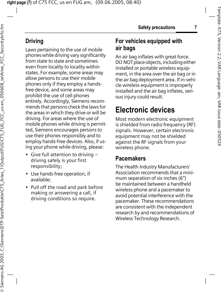 7Safety precautions&copy; Siemens AG 2003, C:\Siemens\DTP-Satz\Produkte\C75_Aries_1\Output\FUG\C75_FUG_FCC_us-en_050608_te\Aries_FCC_SecurityInfo.fmTemplate: X75, Version 2.2; VAR Language: am; VAR issue date: 050524right page (7) of C75 FCC, us-en FUG am,   (09.06.2005, 08:40)DrivingLaws pertaining to the use of mobile phones while driving vary significantly from state to state and sometimes even from locality to locality within states. For example, some areas may allow persons to use their mobile phones only if they employ a hands-free device, and some areas may prohibit the use of cell phones entirely. Accordingly, Siemens recom-mends that persons check the laws for the areas in which they drive or will be driving. For areas where the use of mobile phones while driving is permit-ted, Siemens encourages persons to use their phones responsibly and to employ hands-free devices. Also, if us-ing your phone while driving, please:&bull; Give full attention to driving &ndash; driving safely is your first responsibility;&bull; Use hands-free operation, if available;&bull; Pull off the road and park before making or answering a call, if driving conditions so require.For vehicles equipped with air bagsAn air bag inflates with great force. DO NOT place objects, including either installed or portable wireless equip-ment, in the area over the air bag or in the air bag deployment area. If in-vehi-cle wireless equipment is improperly installed and the air bag inflates, seri-ous injury could result.Electronic devicesMost modern electronic equipment is shielded from radio frequency (RF) signals. However, certain electronic equipment may not be shielded against the RF signals from your wireless phone.PacemakersThe Health Industry Manufacturers' Association recommends that a mini-mum separation of six inches (6") be maintained between a handheld wireless phone and a pacemaker to avoid potential interference with the pacemaker. These recommendations are consistent with the independent research by and recommendations of Wireless Technology Research.