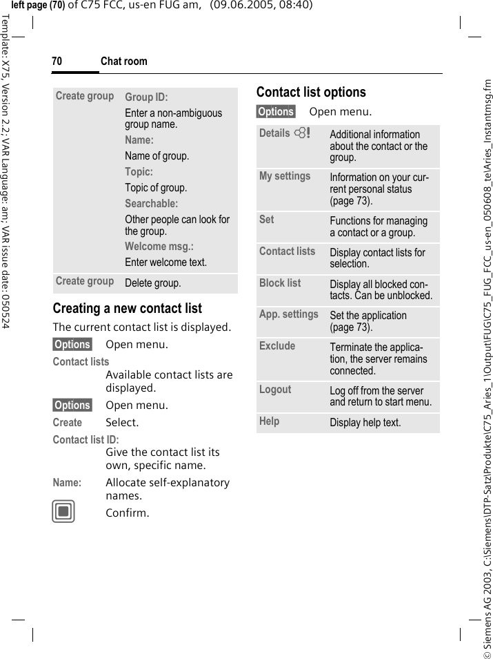 Chat room70&copy; Siemens AG 2003, C:\Siemens\DTP-Satz\Produkte\C75_Aries_1\Output\FUG\C75_FUG_FCC_us-en_050608_te\Aries_Instantmsg.fmTemplate: X75, Version 2.2; VAR Language: am; VAR issue date: 050524left page (70) of C75 FCC, us-en FUG am,   (09.06.2005, 08:40)Creating a new contact listThe current contact list is displayed.&sect;Options&sect; Open menu.Contact listsAvailable contact lists are displayed. &sect;Options&sect; Open menu.Create Select. Contact list ID:Give the contact list its own, specific name.Name: Allocate self-explanatory names.CConfirm.Contact list options&sect;Options&sect; Open menu.Create group Group ID: Enter a non-ambiguous group name.Name: Name of group.Topic: Topic of group.Searchable: Other people can look for the group.Welcome msg.: Enter welcome text.Create group Delete group.Details = Additional information about the contact or the group.My settings Information on your cur-rent personal status (page 73).Set Functions for managing a contact or a group.Contact lists Display contact lists for selection.Block list Display all blocked con-tacts. Can be unblocked.App. settings Set the application (page 73).Exclude Terminate the applica-tion, the server remains connected.Logout Log off from the server and return to start menu.Help Display help text.