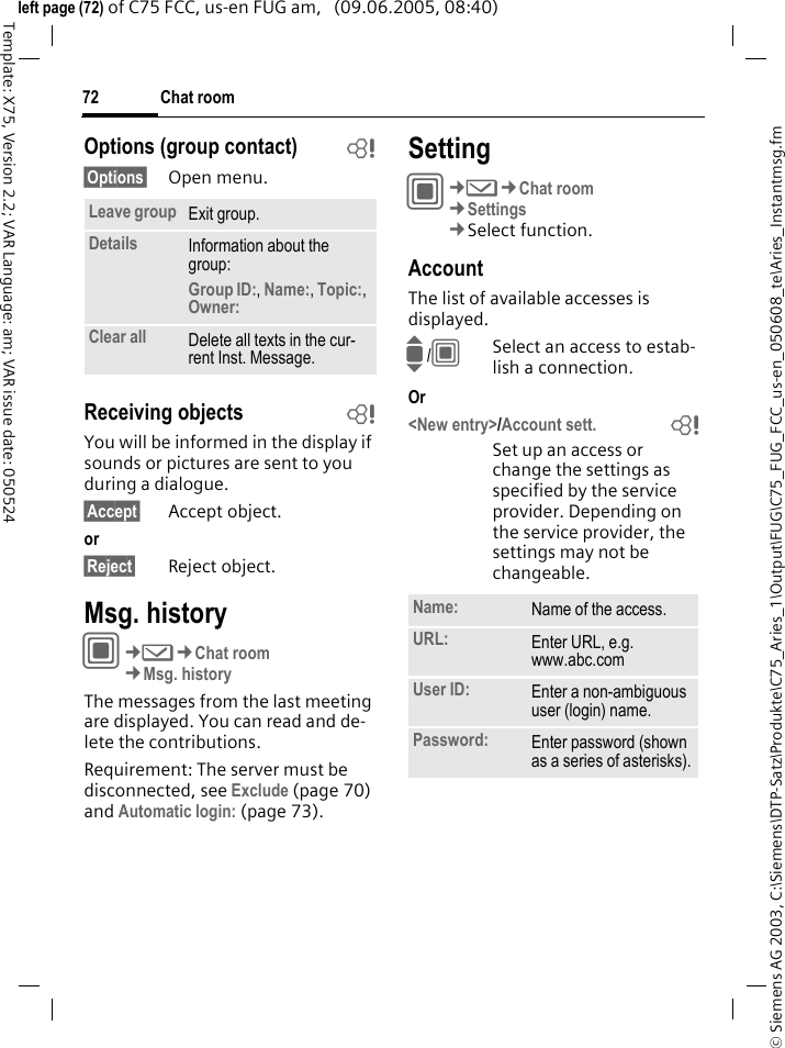 Chat room72&copy; Siemens AG 2003, C:\Siemens\DTP-Satz\Produkte\C75_Aries_1\Output\FUG\C75_FUG_FCC_us-en_050608_te\Aries_Instantmsg.fmTemplate: X75, Version 2.2; VAR Language: am; VAR issue date: 050524left page (72) of C75 FCC, us-en FUG am,   (09.06.2005, 08:40)Options (group contact) b&sect;Options&sect; Open menu.Receiving objects bYou will be informed in the display if sounds or pictures are sent to you during a dialogue. &sect;Accept&sect; Accept object.or &sect;Reject&sect; Reject object.Msg. historyC&cent;M&cent;Chat room&cent;Msg. historyThe messages from the last meeting are displayed. You can read and de-lete the contributions.Requirement: The server must be disconnected, see Exclude (page 70) and Automatic login: (page 73).SettingC&cent;M&cent;Chat room&cent;Settings&cent;Select function.AccountThe list of available accesses is displayed.I/CSelect an access to estab-lish a connection.Or<New entry>/Account sett. bSet up an access or change the settings as specified by the service provider. Depending on the service provider, the settings may not be changeable.Leave group Exit group.Details Information about the group:Group ID:, Name:, Topic:, Owner: Clear all Delete all texts in the cur-rent Inst. Message.Name: Name of the access.URL: Enter URL, e.g. www.abc.comUser ID: Enter a non-ambiguous user (login) name.Password: Enter password (shown as a series of asterisks).