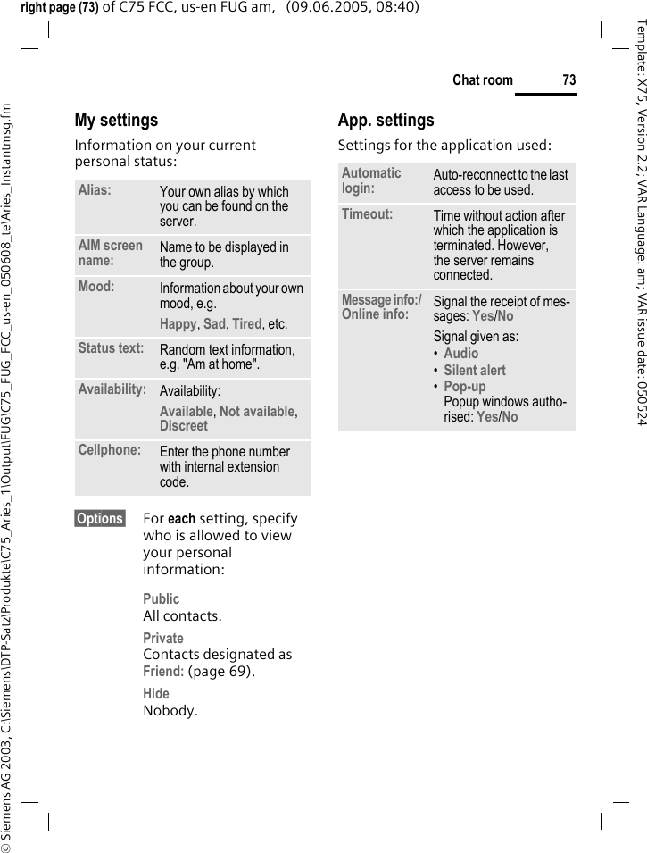 73Chat room&copy; Siemens AG 2003, C:\Siemens\DTP-Satz\Produkte\C75_Aries_1\Output\FUG\C75_FUG_FCC_us-en_050608_te\Aries_Instantmsg.fmTemplate: X75, Version 2.2; VAR Language: am; VAR issue date: 050524right page (73) of C75 FCC, us-en FUG am,   (09.06.2005, 08:40)My settingsInformation on your current personal status:&sect;Options&sect; For each setting, specify who is allowed to view your personal information:PublicAll contacts.PrivateContacts designated as Friend: (page 69).HideNobody.App. settingsSettings for the application used:Alias: Your own alias by which you can be found on the server.AIM screen name: Name to be displayed in the group.Mood: Information about your own mood, e.g.Happy, Sad, Tired, etc.Status text: Random text information, e.g. "Am at home".Availability: Availability:Available, Not available, Discreet Cellphone: Enter the phone number with internal extension code.Automatic login: Auto-reconnect to the last access to be used.Timeout: Time without action after which the application is terminated. However, the server remains connected.Message info:/ Online info: Signal the receipt of mes-sages: Yes/No Signal given as:&bull;Audio &bull;Silent alert &bull;Pop-upPopup windows autho-rised: Yes/No 