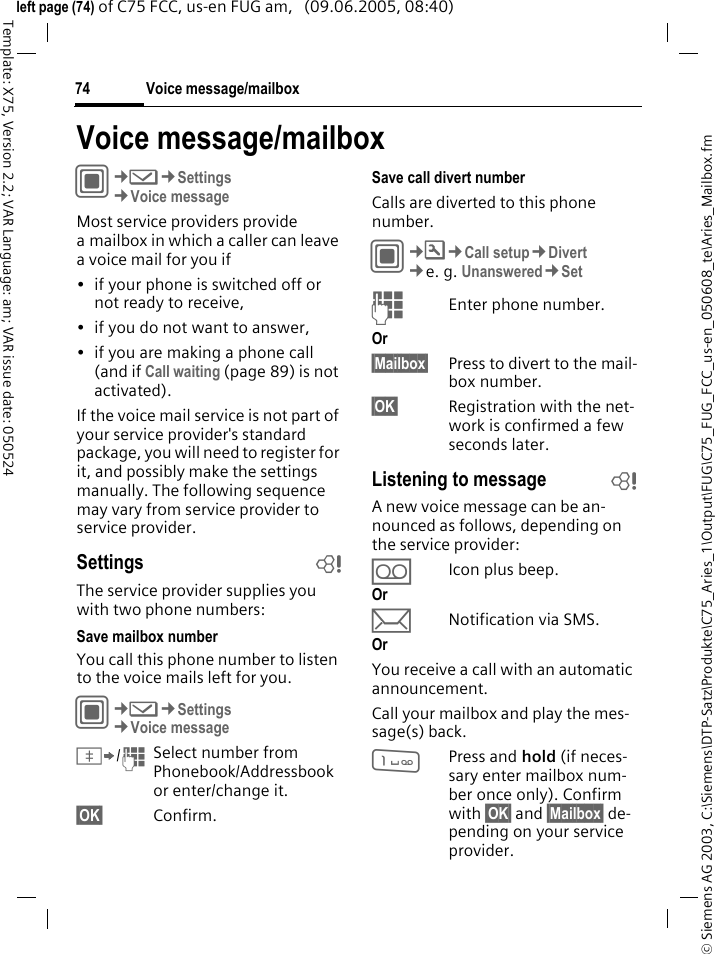 Voice message/mailbox74&copy; Siemens AG 2003, C:\Siemens\DTP-Satz\Produkte\C75_Aries_1\Output\FUG\C75_FUG_FCC_us-en_050608_te\Aries_Mailbox.fmTemplate: X75, Version 2.2; VAR Language: am; VAR issue date: 050524left page (74) of C75 FCC, us-en FUG am,   (09.06.2005, 08:40)Voice message/mailboxC&cent;M&cent;Settings&cent;Voice messageMost service providers provide a mailbox in which a caller can leave a voice mail for you if&bull; if your phone is switched off or not ready to receive,&bull; if you do not want to answer,&bull; if you are making a phone call (and if Call waiting (page 89) is not activated).If the voice mail service is not part of your service provider's standard package, you will need to register for it, and possibly make the settings manually. The following sequence may vary from service provider to service provider.Settings bThe service provider supplies you with two phone numbers:Save mailbox numberYou call this phone number to listen to the voice mails left for you. C&cent;M&cent;Settings&cent;Voice message&Iuml;/JSelect number from Phonebook/Addressbook or enter/change it. &sect;OK&sect; Confirm.Save call divert numberCalls are diverted to this phone number. C&cent;T&cent;Call setup&cent;Divert &cent;e. g. Unanswered&cent;SetJEnter phone number.Or &sect;Mailbox&sect; Press to divert to the mail-box number.&sect;OK&sect; Registration with the net-work is confirmed a few seconds later.Listening to message bA new voice message can be an-nounced as follows, depending on the service provider:&Agrave;Icon plus beep.Or &ccedil;Notification via SMS.Or You receive a call with an automatic announcement.Call your mailbox and play the mes-sage(s) back.1Press and hold (if neces-sary enter mailbox num-ber once only). Confirm with &sect;OK&sect; and &sect;Mailbox&sect; de-pending on your service provider.