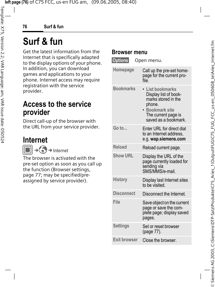 Surf &amp; fun76&copy; Siemens AG 2003, C:\Siemens\DTP-Satz\Produkte\C75_Aries_1\Output\FUG\C75_FUG_FCC_us-en_050608_te\Aries_Internet.fmTemplate: X75, Version 2.2; VAR Language: am; VAR issue date: 050524left page (76) of C75 FCC, us-en FUG am,   (09.06.2005, 08:40)Surf &amp; funGet the latest information from the Internet that is specifically adapted to the display options of your phone. In addition, you can download games and applications to your phone. Internet access may require registration with the service provider.Access to the service providerDirect call-up of the browser with the URL from your service provider.Internet C&cent;O&cent;InternetThe browser is activated with the pre-set option as soon as you call up the function (Browser settings, page 77; may be specified/pre-assigned by service provider). Browser menu&sect;Options&sect; Open menu.Homepage Call up the pre-set home-page for the current pro-file.Bookmarks &bull;List bookmarks Display list of book-marks stored in the phone. &bull;Bookmark site The current page is saved as a bookmark.Go to... Enter URL for direct dial to an Internet address, e.g. wap.siemens.com Reload Reload current page.Show URL Display the URL of the page currently loaded for sending via SMS/MMS/e-mail.History Display last Internet sites to be visited.Disconnect Disconnect the Internet.File Save object on the current page or save the com-plete page; display saved pages.Settings Set or reset browser (page 77).Exit browser Close the browser.