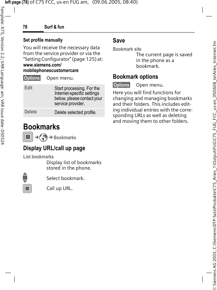 Surf &amp; fun78&copy; Siemens AG 2003, C:\Siemens\DTP-Satz\Produkte\C75_Aries_1\Output\FUG\C75_FUG_FCC_us-en_050608_te\Aries_Internet.fmTemplate: X75, Version 2.2; VAR Language: am; VAR issue date: 050524left page (78) of C75 FCC, us-en FUG am,   (09.06.2005, 08:40)Set profile manuallyYou will receive the necessary data from the service provider or via the "Setting Configurator" (page 125) at: www.siemens.com/mobilephonescustomercare&sect;Options&sect; Open menu.BookmarksC&cent;O&cent;BookmarksDisplay URL/call up pageList bookmarksDisplay list of bookmarks stored in the phone.ISelect bookmark.CCall up URL.SaveBookmark siteThe current page is saved in the phone as a bookmark.Bookmark options&sect;Options&sect; Open menu.Here you will find functions for changing and managing bookmarks and their folders. This includes edit-ing individual entries with the corre-sponding URLs as well as deleting and moving them to other folders.Edit Start processing. For the Internet-specific settings below, please contact your service provider.Delete Delete selected profile.