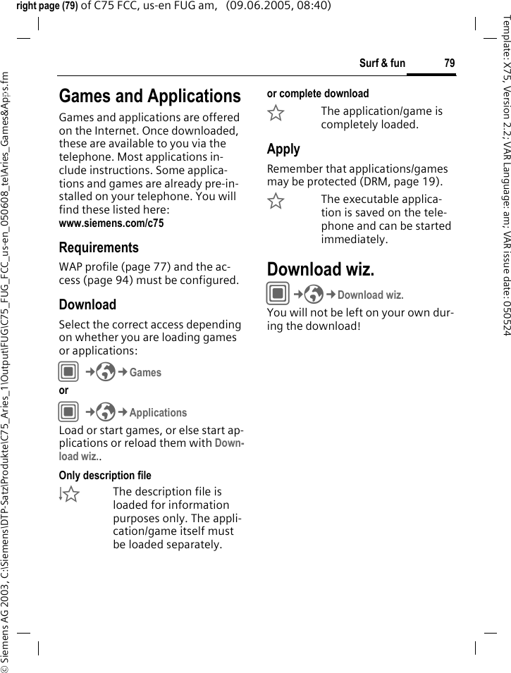 79Surf &amp; fun&copy; Siemens AG 2003, C:\Siemens\DTP-Satz\Produkte\C75_Aries_1\Output\FUG\C75_FUG_FCC_us-en_050608_te\Aries_Games&amp;Apps.fmTemplate: X75, Version 2.2; VAR Language: am; VAR issue date: 050524right page (79) of C75 FCC, us-en FUG am,   (09.06.2005, 08:40)Surf &amp; fun Games and ApplicationsGames and applications are offered on the Internet. Once downloaded, these are available to you via the telephone. Most applications in-clude instructions. Some applica-tions and games are already pre-in-stalled on your telephone. You will find these listed here: www.siemens.com/c75RequirementsWAP profile (page 77) and the ac-cess (page 94) must be configured.DownloadSelect the correct access depending on whether you are loading games or applications:C&cent;O&cent;Games or C&cent;O&cent;ApplicationsLoad or start games, or else start ap-plications or reload them with Down-load wiz.. Only description file&Igrave;The description file is loaded for information purposes only. The appli-cation/game itself must be loaded separately. or complete download&Euml;The application/game is completely loaded.ApplyRemember that applications/games may be protected (DRM, page 19).&Iacute;The executable applica-tion is saved on the tele-phone and can be started immediately.Download wiz.C&cent;O&cent;Download wiz.You will not be left on your own dur-ing the download!