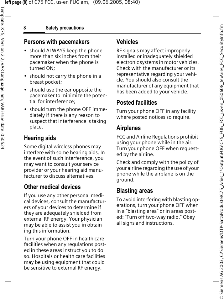 Safety precautions8&copy; Siemens AG 2003, C:\Siemens\DTP-Satz\Produkte\C75_Aries_1\Output\FUG\C75_FUG_FCC_us-en_050608_te\Aries_FCC_SecurityInfo.fmTemplate: X75, Version 2.2; VAR Language: am; VAR issue date: 050524left page (8) of C75 FCC, us-en FUG am,   (09.06.2005, 08:40)Persons with pacemakers&bull; should ALWAYS keep the phone more than six inches from their pacemaker when the phone is turned ON;&bull; should not carry the phone in a breast pocket;&bull; should use the ear opposite the pacemaker to minimize the poten-tial for interference;&bull; should turn the phone OFF imme-diately if there is any reason to suspect that interference is taking place.Hearing aids Some digital wireless phones may interfere with some hearing aids. In the event of such interference, you may want to consult your service provider or your hearing aid manu-facturer to discuss alternatives.Other medical devicesIf you use any other personal medi-cal devices, consult the manufactur-ers of your devices to determine if they are adequately shielded from external RF energy. Your physician may be able to assist you in obtain-ing this information.Turn your phone OFF in health care facilities when any regulations post-ed in these areas instruct you to do so. Hospitals or health care facilities may be using equipment that could be sensitive to external RF energy.VehiclesRF signals may affect improperly installed or inadequately shielded electronic systems in motor vehicles. Check with the manufacturer or its representative regarding your vehi-cle. You should also consult the manufacturer of any equipment that has been added to your vehicle.Posted facilitiesTurn your phone OFF in any facility where posted notices so require.AirplanesFCC and Airline Regulations prohibit using your phone while in the air. Turn your phone OFF when request-ed by the airline.Check and comply with the policy of your airline regarding the use of your phone while the airplane is on the ground.Blasting areasTo avoid interfering with blasting op-erations, turn your phone OFF when in a &ldquo;blasting area&rdquo; or in areas post-ed: &ldquo;Turn off two-way radio.&rdquo; Obey all signs and instructions.