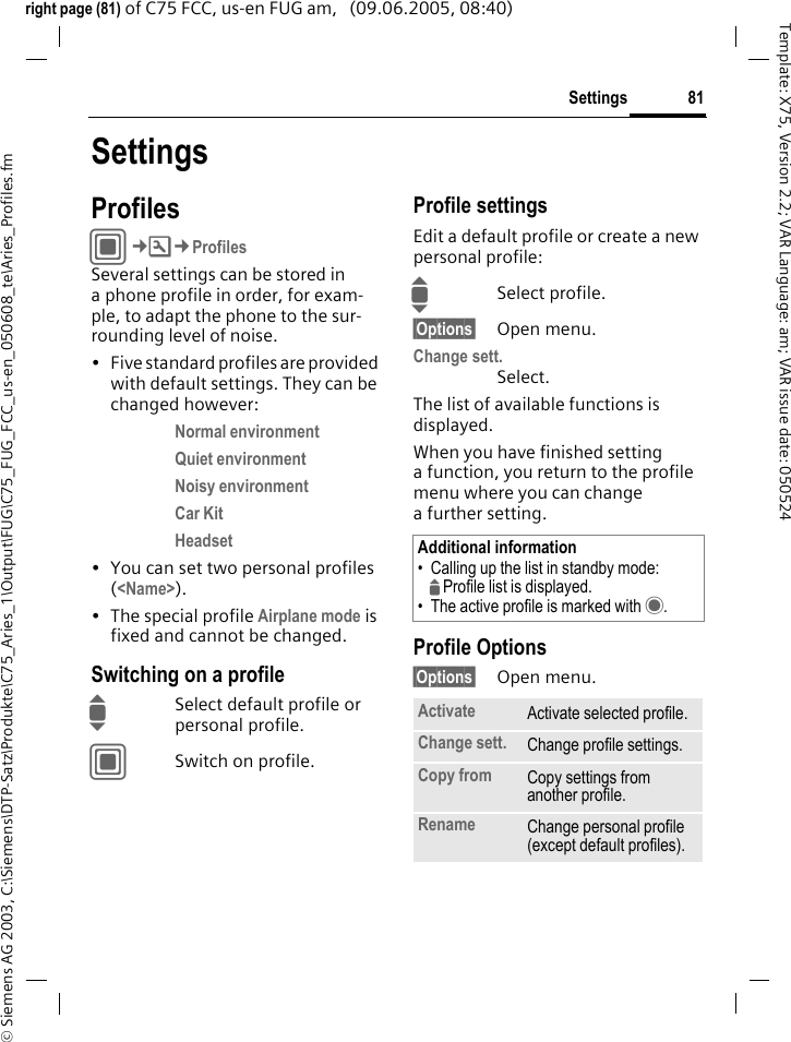 81Settings&copy; Siemens AG 2003, C:\Siemens\DTP-Satz\Produkte\C75_Aries_1\Output\FUG\C75_FUG_FCC_us-en_050608_te\Aries_Profiles.fmTemplate: X75, Version 2.2; VAR Language: am; VAR issue date: 050524right page (81) of C75 FCC, us-en FUG am,   (09.06.2005, 08:40)SettingsProfilesC&cent;T&cent;ProfilesSeveral settings can be stored in a phone profile in order, for exam-ple, to adapt the phone to the sur-rounding level of noise.&bull; Five standard profiles are provided with default settings. They can be changed however: Normal environment Quiet environment Noisy environment Car Kit Headset &bull; You can set two personal profiles (<Name>).&bull; The special profile Airplane mode is fixed and cannot be changed.Switching on a profileISelect default profile or personal profile.CSwitch on profile.Profile settingsEdit a default profile or create a new personal profile:ISelect profile.&sect;Options&sect; Open menu.Change sett.Select.The list of available functions is displayed.When you have finished setting a function, you return to the profile menu where you can change a further setting.Profile Options&sect;Options&sect; Open menu.Additional information&bull; Calling up the list in standby mode:GProfile list is displayed.&bull; The active profile is marked with &middot;.Activate Activate selected profile.Change sett. Change profile settings.Copy from Copy settings from another profile.Rename Change personal profile (except default profiles).