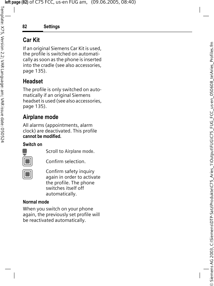Settings82&copy; Siemens AG 2003, C:\Siemens\DTP-Satz\Produkte\C75_Aries_1\Output\FUG\C75_FUG_FCC_us-en_050608_te\Aries_Profiles.fmTemplate: X75, Version 2.2; VAR Language: am; VAR issue date: 050524left page (82) of C75 FCC, us-en FUG am,   (09.06.2005, 08:40)Car Kit If an original Siemens Car Kit is used, the profile is switched on automati-cally as soon as the phone is inserted into the cradle (see also accessories, page 135). HeadsetThe profile is only switched on auto-matically if an original Siemens headset is used (see also accessories, page 135).Airplane modeAll alarms (appointments, alarm clock) are deactivated. This profile cannot be modified. Switch onHScroll to Airplane mode.CConfirm selection.CConfirm safety inquiry again in order to activate the profile. The phone switches itself off automatically.Normal modeWhen you switch on your phone again, the previously set profile will be reactivated automatically.