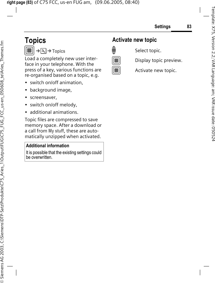 83Settings&copy; Siemens AG 2003, C:\Siemens\DTP-Satz\Produkte\C75_Aries_1\Output\FUG\C75_FUG_FCC_us-en_050608_te\Aries_Themes.fmTemplate: X75, Version 2.2; VAR Language: am; VAR issue date: 050524right page (83) of C75 FCC, us-en FUG am,   (09.06.2005, 08:40)Settings TopicsC&cent;T&cent;TopicsLoad a completely new user inter-face in your telephone. With the press of a key, various functions are re-organised based on a topic, e.g. &bull; switch on/off animation, &bull; background image, &bull;screensaver, &bull; switch on/off melody, &bull; additional animations.Topic files are compressed to save memory space. After a download or a call from My stuff, these are auto-matically unzipped when activated. Activate new topicISelect topic.CDisplay topic preview.CActivate new topic.Additional informationIt is possible that the existing settings could be overwritten.