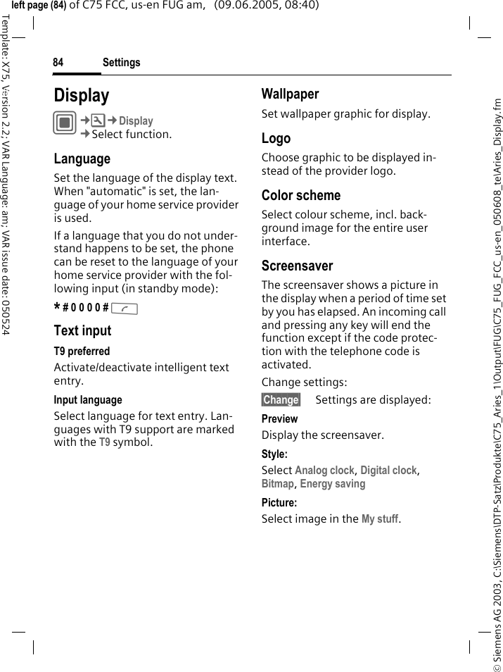 Settings84&copy; Siemens AG 2003, C:\Siemens\DTP-Satz\Produkte\C75_Aries_1\Output\FUG\C75_FUG_FCC_us-en_050608_te\Aries_Display.fmTemplate: X75, Version 2.2; VAR Language: am; VAR issue date: 050524left page (84) of C75 FCC, us-en FUG am,   (09.06.2005, 08:40)Settings DisplayC&cent;T&cent;Display&cent;Select function.LanguageSet the language of the display text. When "automatic" is set, the lan-guage of your home service provider is used. If a language that you do not under-stand happens to be set, the phone can be reset to the language of your home service provider with the fol-lowing input (in standby mode):* # 0 0 0 0 # A Text inputT9 preferredActivate/deactivate intelligent text entry.Input languageSelect language for text entry. Lan-guages with T9 support are marked with the T9 symbol.WallpaperSet wallpaper graphic for display.LogoChoose graphic to be displayed in-stead of the provider logo.Color schemeSelect colour scheme, incl. back-ground image for the entire user interface. ScreensaverThe screensaver shows a picture in the display when a period of time set by you has elapsed. An incoming call and pressing any key will end the function except if the code protec-tion with the telephone code is activated. Change settings:&sect;Change&sect; Settings are displayed:PreviewDisplay the screensaver.Style:Select Analog clock, Digital clock, Bitmap, Energy saving Picture:Select image in the My stuff.