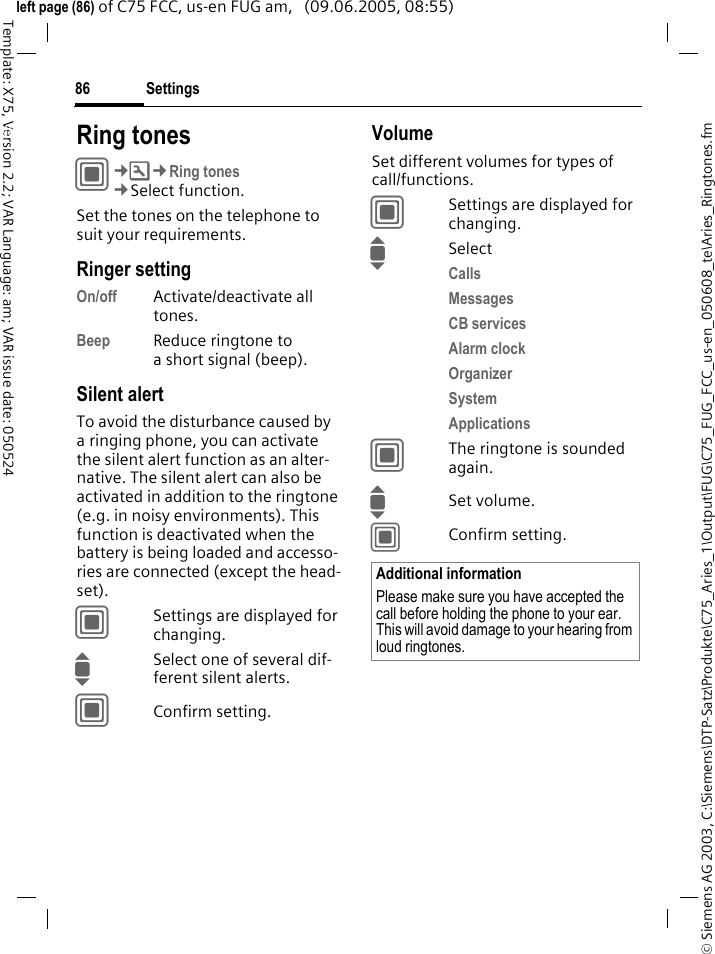Settings86&copy; Siemens AG 2003, C:\Siemens\DTP-Satz\Produkte\C75_Aries_1\Output\FUG\C75_FUG_FCC_us-en_050608_te\Aries_Ringtones.fmTemplate: X75, Version 2.2; VAR Language: am; VAR issue date: 050524left page (86) of C75 FCC, us-en FUG am,   (09.06.2005, 08:55)Settings Ring tonesC&cent;T&cent;Ring tones&cent;Select function.Set the tones on the telephone to suit your requirements.Ringer settingOn/off Activate/deactivate all tones. Beep Reduce ringtone to a short signal (beep).Silent alertTo avoid the disturbance caused by a ringing phone, you can activate the silent alert function as an alter-native. The silent alert can also be activated in addition to the ringtone (e.g. in noisy environments). This function is deactivated when the battery is being loaded and accesso-ries are connected (except the head-set).CSettings are displayed for changing.ISelect one of several dif-ferent silent alerts.CConfirm setting.VolumeSet different volumes for types of call/functions.CSettings are displayed for changing.ISelectCalls Messages CB services Alarm clock Organizer System Applications CThe ringtone is sounded again.ISet volume.CConfirm setting.Additional informationPlease make sure you have accepted the call before holding the phone to your ear. This will avoid damage to your hearing from loud ringtones.